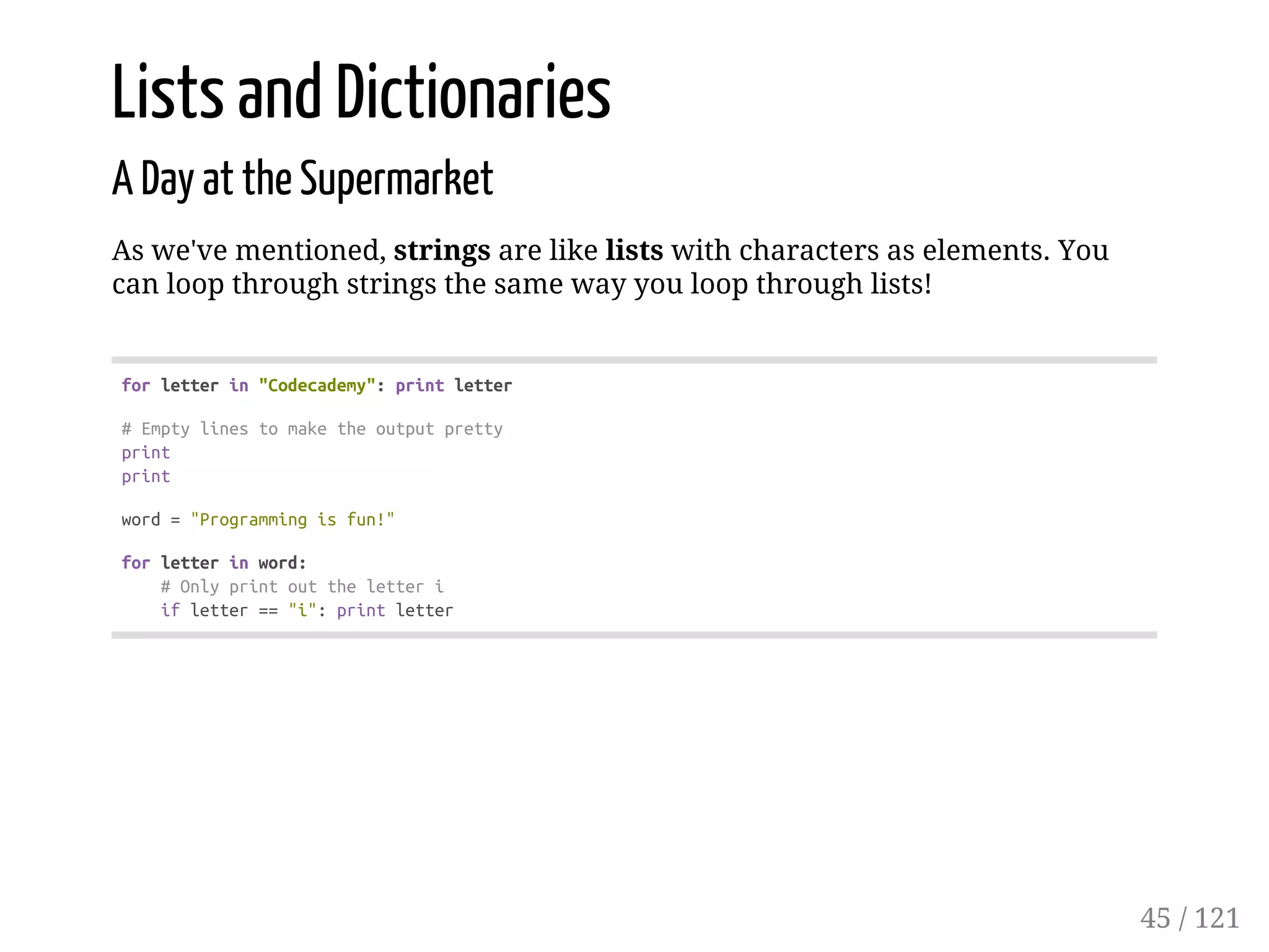 Lists and Dictionaries
A Day at the Supermarket
As we've mentioned, strings are like lists with characters as elements. You
can loop through strings the same way you loop through lists!
forletterin"Codecademy":printletter
#Emptylinestomaketheoutputpretty
print
print
word="Programmingisfun!"
forletterinword:
#Onlyprintouttheletteri
ifletter=="i":printletter
45 / 121
 