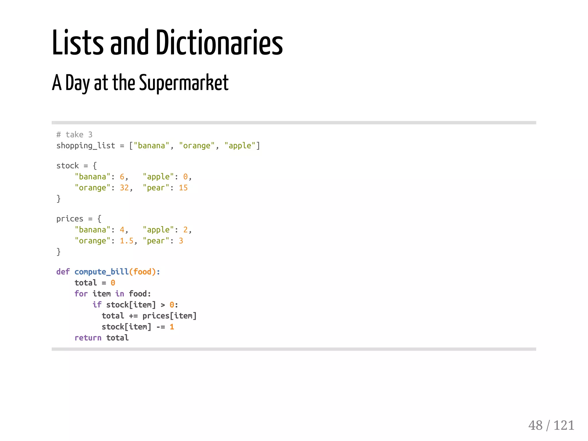 Lists and Dictionaries
A Day at the Supermarket
#take3
shopping_list=["banana","orange","apple"]
stock={
"banana":6, "apple":0,
"orange":32, "pear":15
}
prices={
"banana":4, "apple":2,
"orange":1.5,"pear":3
}
defcompute_bill(food):
total=0
foriteminfood:
ifstock[item]>0:
total+=prices[item]
stock[item]-=1
returntotal
48 / 121
 