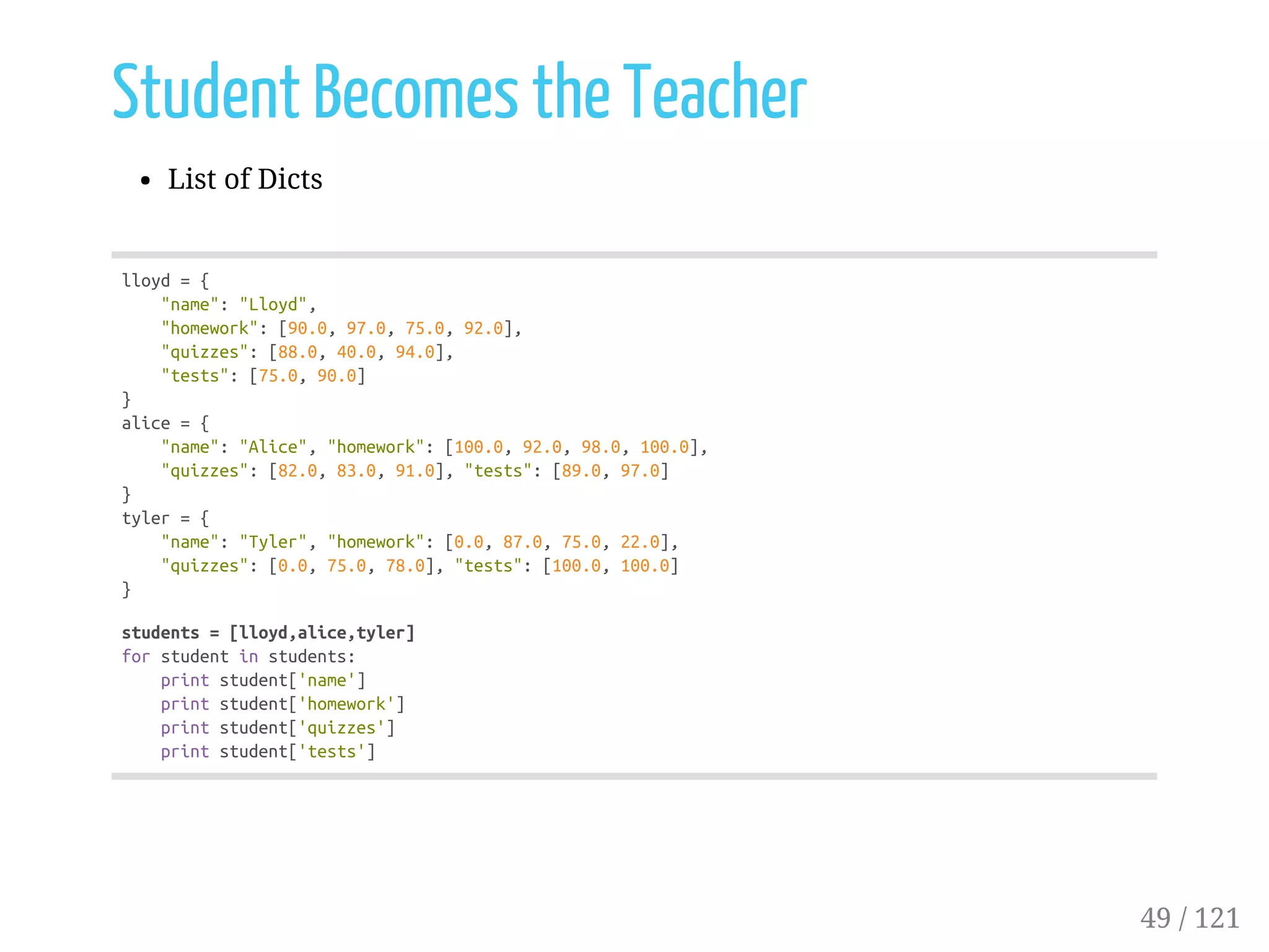 Student Becomes the Teacher
List of Dicts
lloyd={
"name":"Lloyd",
"homework":[90.0,97.0,75.0,92.0],
"quizzes":[88.0,40.0,94.0],
"tests":[75.0,90.0]
}
alice={
"name":"Alice","homework":[100.0,92.0,98.0,100.0],
"quizzes":[82.0,83.0,91.0],"tests":[89.0,97.0]
}
tyler={
"name":"Tyler","homework":[0.0,87.0,75.0,22.0],
"quizzes":[0.0,75.0,78.0],"tests":[100.0,100.0]
}
students=[lloyd,alice,tyler]
forstudentinstudents:
printstudent['name']
printstudent['homework']
printstudent['quizzes']
printstudent['tests']
49 / 121
 