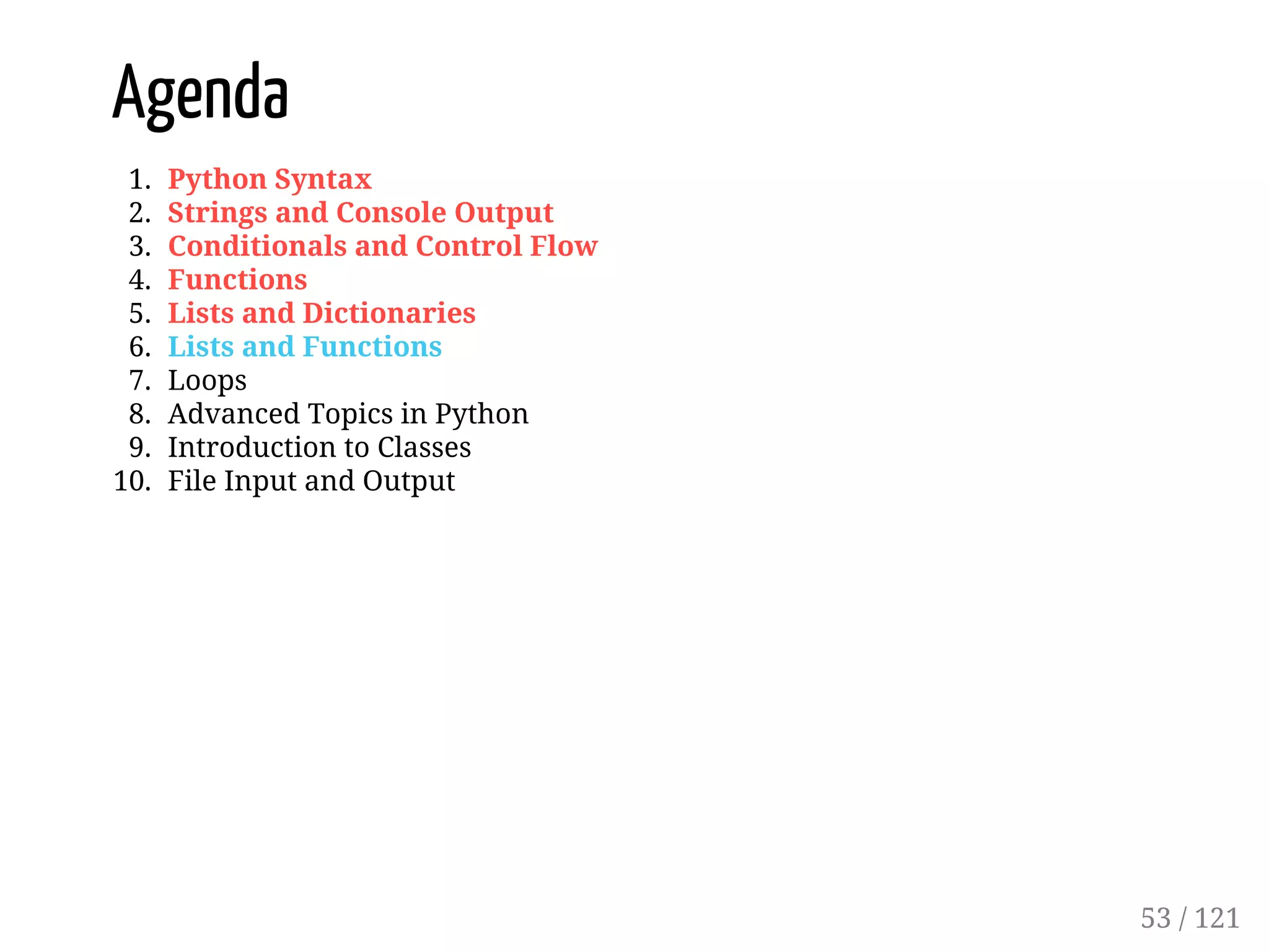 Agenda
1. Python Syntax
2. Strings and Console Output
3. Conditionals and Control Flow
4. Functions
5. Lists and Dictionaries
6. Lists and Functions
7. Loops
8. Advanced Topics in Python
9. Introduction to Classes
10. File Input and Output
53 / 121
 