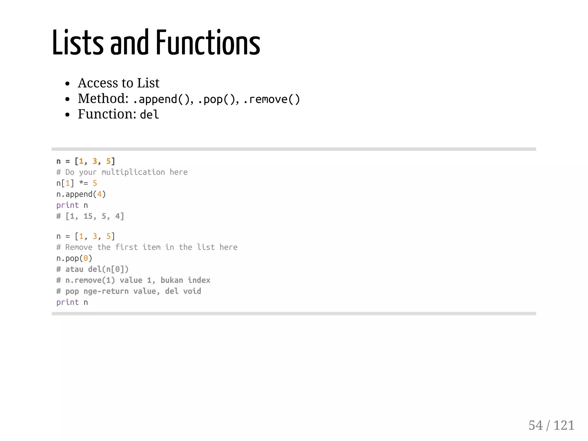 Lists and Functions
Access to List
Method: .append(), .pop(), .remove()
Function: del
n=[1,3,5]
#Doyourmultiplicationhere
n[1]*=5
n.append(4)
printn
#[1,15,5,4]
n=[1,3,5]
#Removethefirstiteminthelisthere
n.pop(0)
#ataudel(n[0])
#n.remove(1)value1,bukanindex
#popnge-returnvalue,delvoid
printn
54 / 121
 