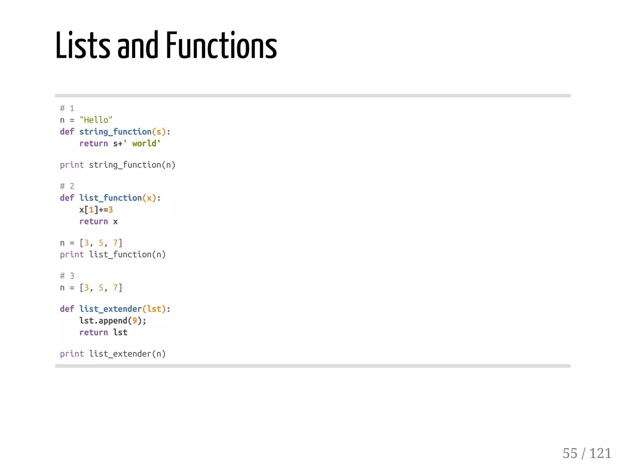 Lists and Functions
#1
n="Hello"
defstring_function(s):
returns+'world'
printstring_function(n)
#2
deflist_function(x):
x[1]+=3
returnx
n=[3,5,7]
printlist_function(n)
#3
n=[3,5,7]
deflist_extender(lst):
lst.append(9);
returnlst
printlist_extender(n)
55 / 121
 