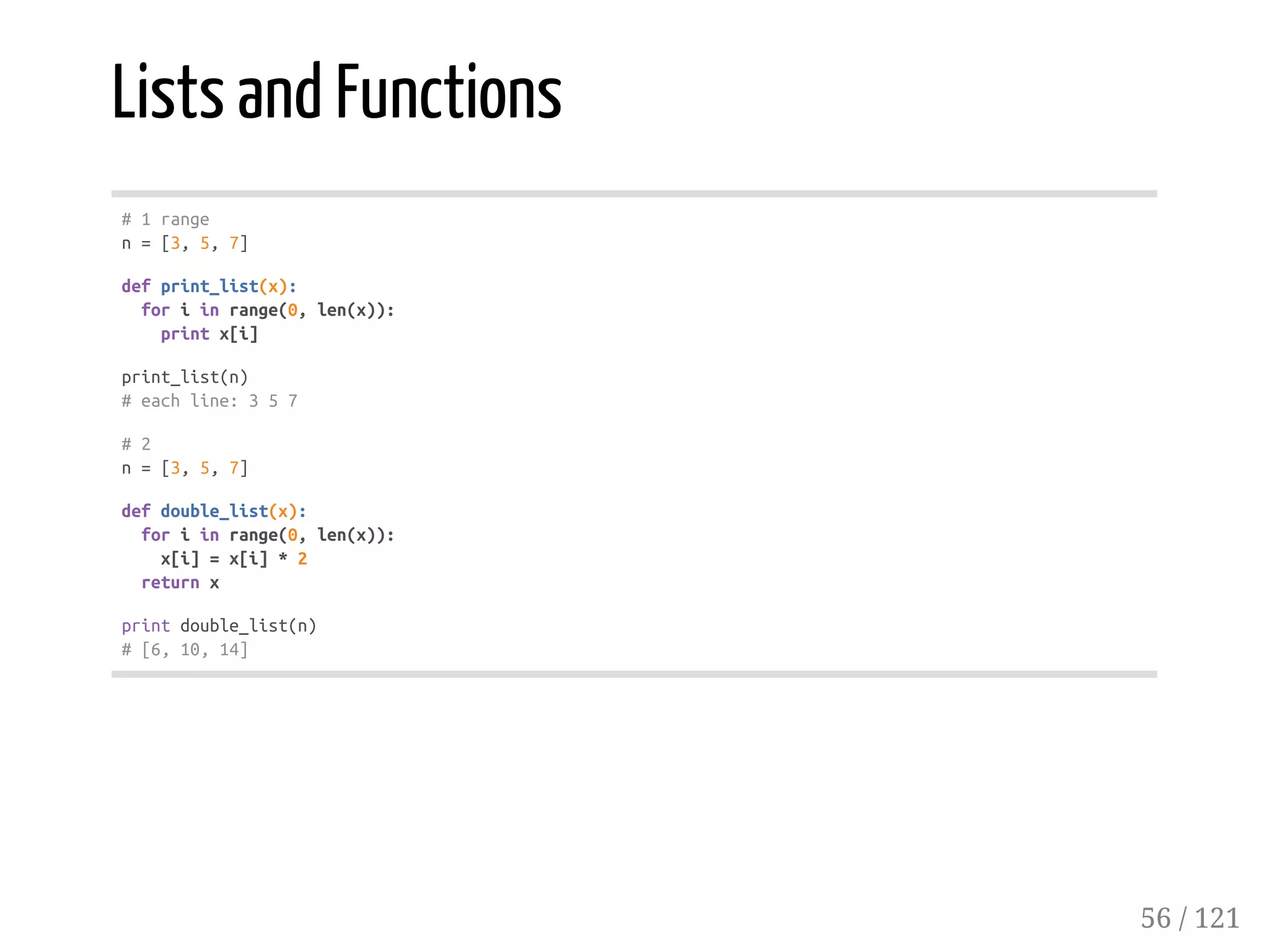 Lists and Functions
#1range
n=[3,5,7]
defprint_list(x):
foriinrange(0,len(x)):
printx[i]
print_list(n)
#eachline:357
#2
n=[3,5,7]
defdouble_list(x):
foriinrange(0,len(x)):
x[i]=x[i]*2
returnx
printdouble_list(n)
#[6,10,14]
56 / 121
 