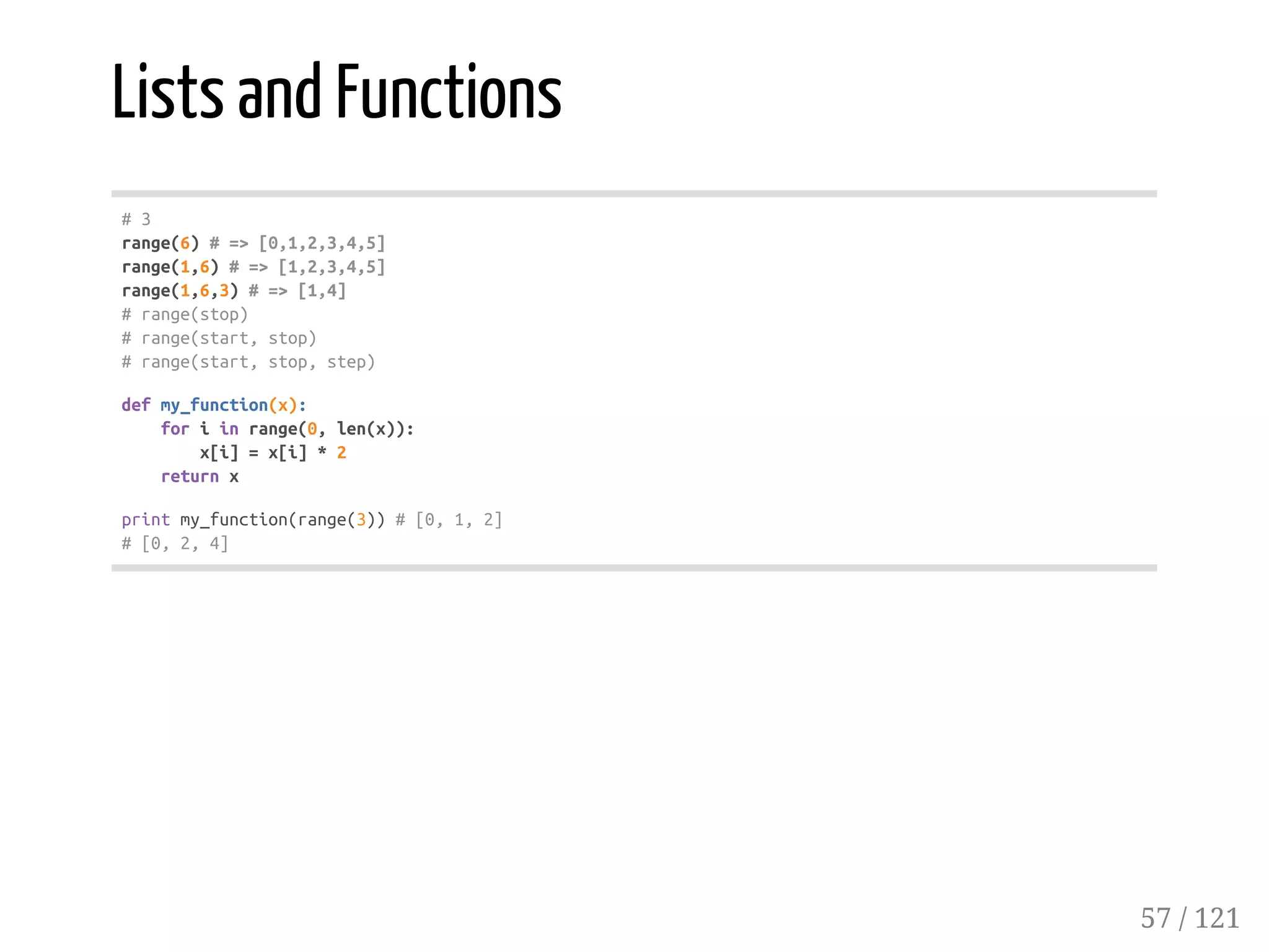 Lists and Functions
#3
range(6)#=>[0,1,2,3,4,5]
range(1,6)#=>[1,2,3,4,5]
range(1,6,3)#=>[1,4]
#range(stop)
#range(start,stop)
#range(start,stop,step)
defmy_function(x):
foriinrange(0,len(x)):
x[i]=x[i]*2
returnx
printmy_function(range(3))#[0,1,2]
#[0,2,4]
57 / 121
 