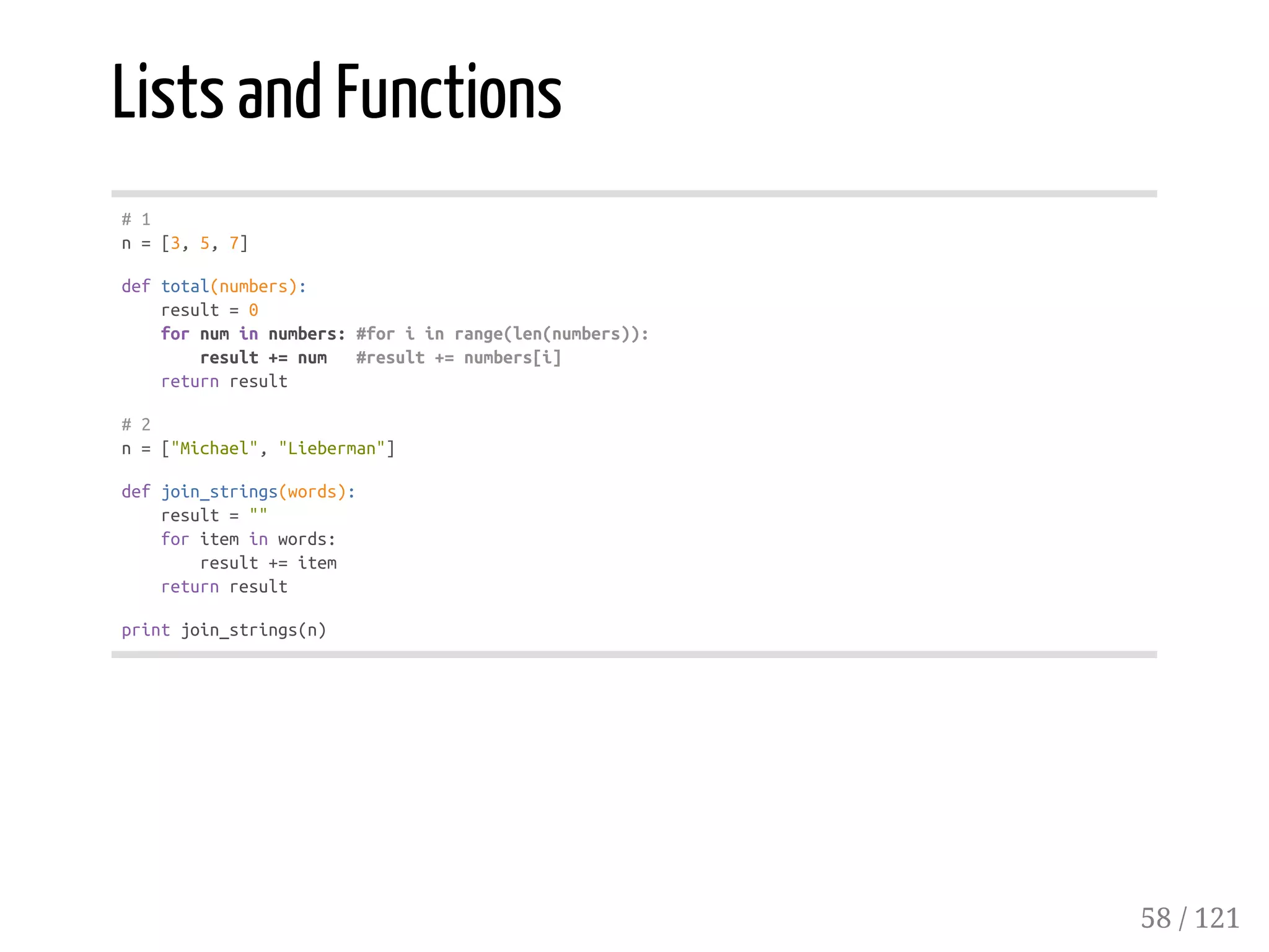Lists and Functions
#1
n=[3,5,7]
deftotal(numbers):
result=0
fornuminnumbers:#foriinrange(len(numbers)):
result+=num #result+=numbers[i]
returnresult
#2
n=["Michael","Lieberman"]
defjoin_strings(words):
result=""
foriteminwords:
result+=item
returnresult
printjoin_strings(n)
58 / 121
 