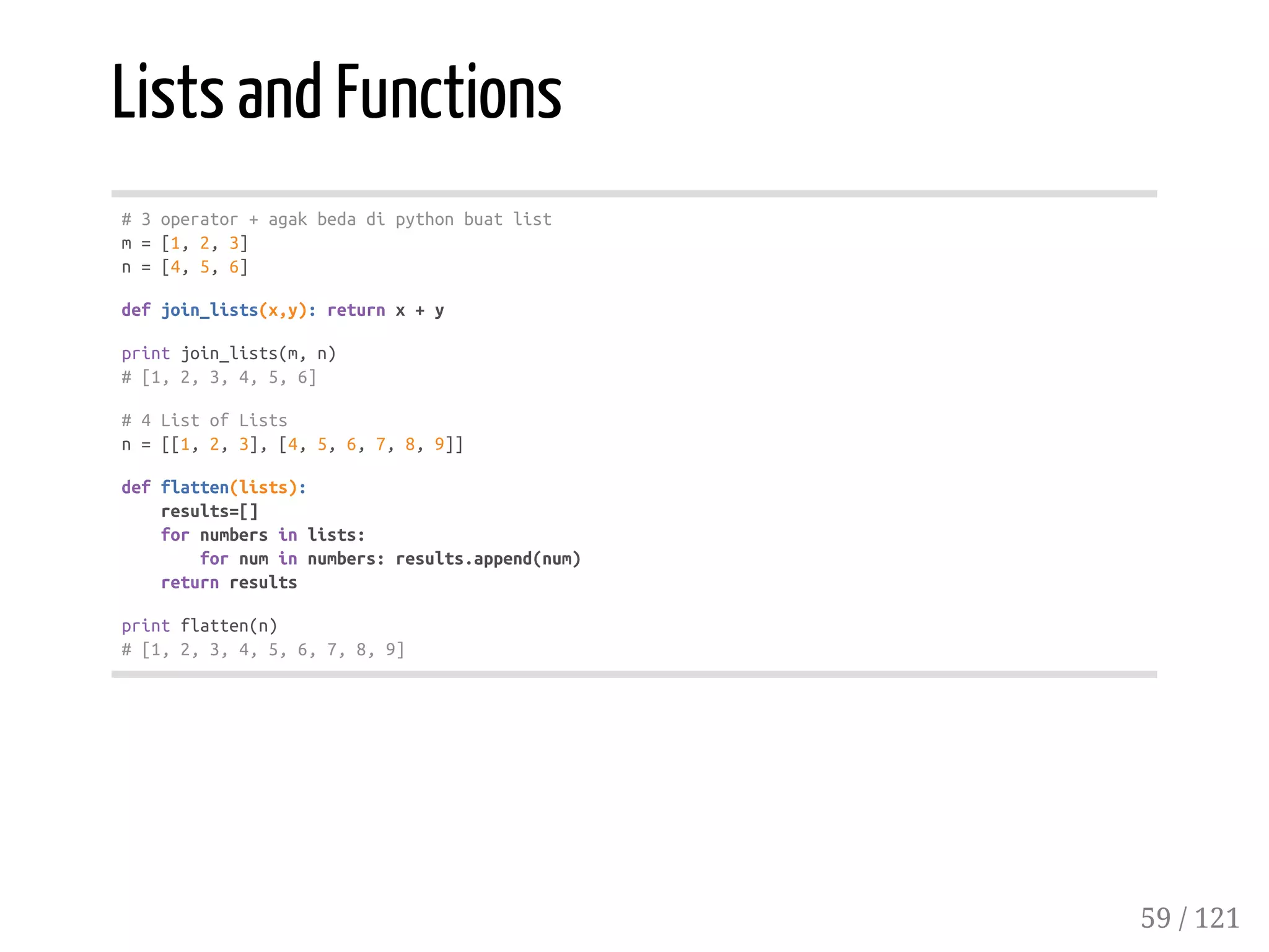 Lists and Functions
#3operator+agakbedadipythonbuatlist
m=[1,2,3]
n=[4,5,6]
defjoin_lists(x,y):returnx+y
printjoin_lists(m,n)
#[1,2,3,4,5,6]
#4ListofLists
n=[[1,2,3],[4,5,6,7,8,9]]
defflatten(lists):
results=[]
fornumbersinlists:
fornuminnumbers:results.append(num)
returnresults
printflatten(n)
#[1,2,3,4,5,6,7,8,9]
59 / 121
 