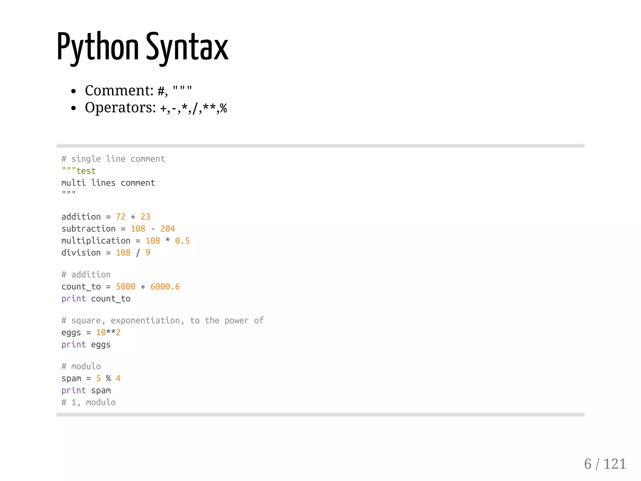 Python Syntax
Comment: #, """
Operators: +,-,*,/,**,%
#singlelinecomment
"""test
multilinescomment
"""
addition=72+23
subtraction=108-204
multiplication=108*0.5
division=108/9
#addition
count_to=5000+6000.6
printcount_to
#square,exponentiation,tothepowerof
eggs=10**2
printeggs
#modulo
spam=5%4
printspam
#1,modulo
6 / 121
 