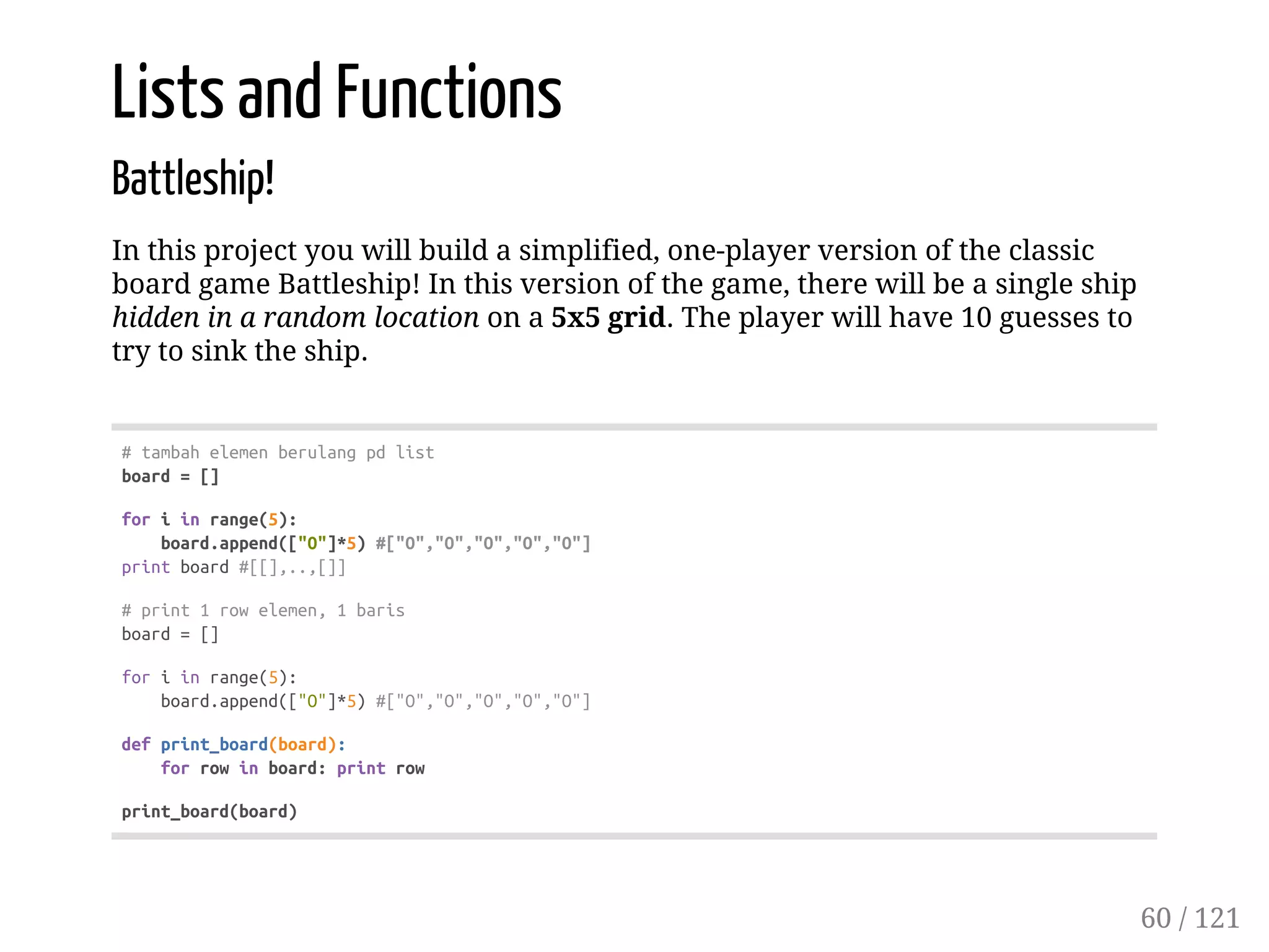 Lists and Functions
Battleship!
In this project you will build a simplified, one-player version of the classic
board game Battleship! In this version of the game, there will be a single ship
hidden in a random location on a 5x5 grid. The player will have 10 guesses to
try to sink the ship.
#tambahelemenberulangpdlist
board=[]
foriinrange(5):
board.append(["O"]*5)#["O","O","O","O","O"]
printboard#[[],..,[]]
#print1rowelemen,1baris
board=[]
foriinrange(5):
board.append(["O"]*5)#["O","O","O","O","O"]
defprint_board(board):
forrowinboard:printrow
print_board(board)
60 / 121
 