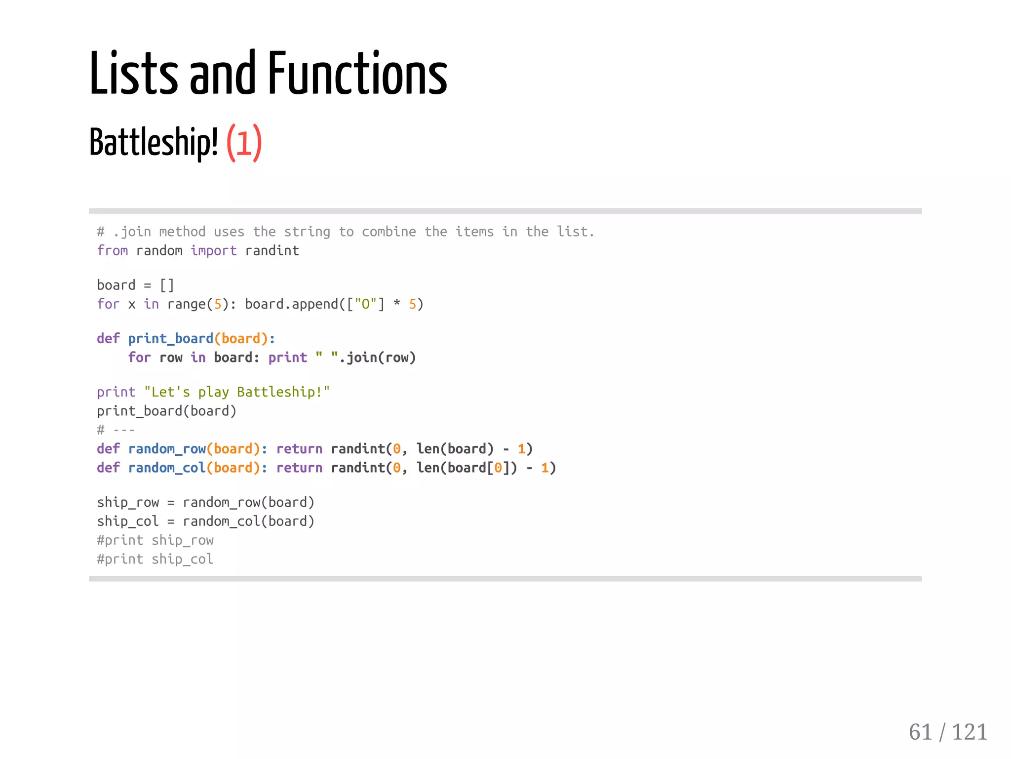 Lists and Functions
Battleship! (1)
#.joinmethodusesthestringtocombinetheitemsinthelist.
fromrandomimportrandint
board=[]
forxinrange(5):board.append(["O"]*5)
defprint_board(board):
forrowinboard:print"".join(row)
print"Let'splayBattleship!"
print_board(board)
#---
defrandom_row(board):returnrandint(0,len(board)-1)
defrandom_col(board):returnrandint(0,len(board[0])-1)
ship_row=random_row(board)
ship_col=random_col(board)
#printship_row
#printship_col
61 / 121
 