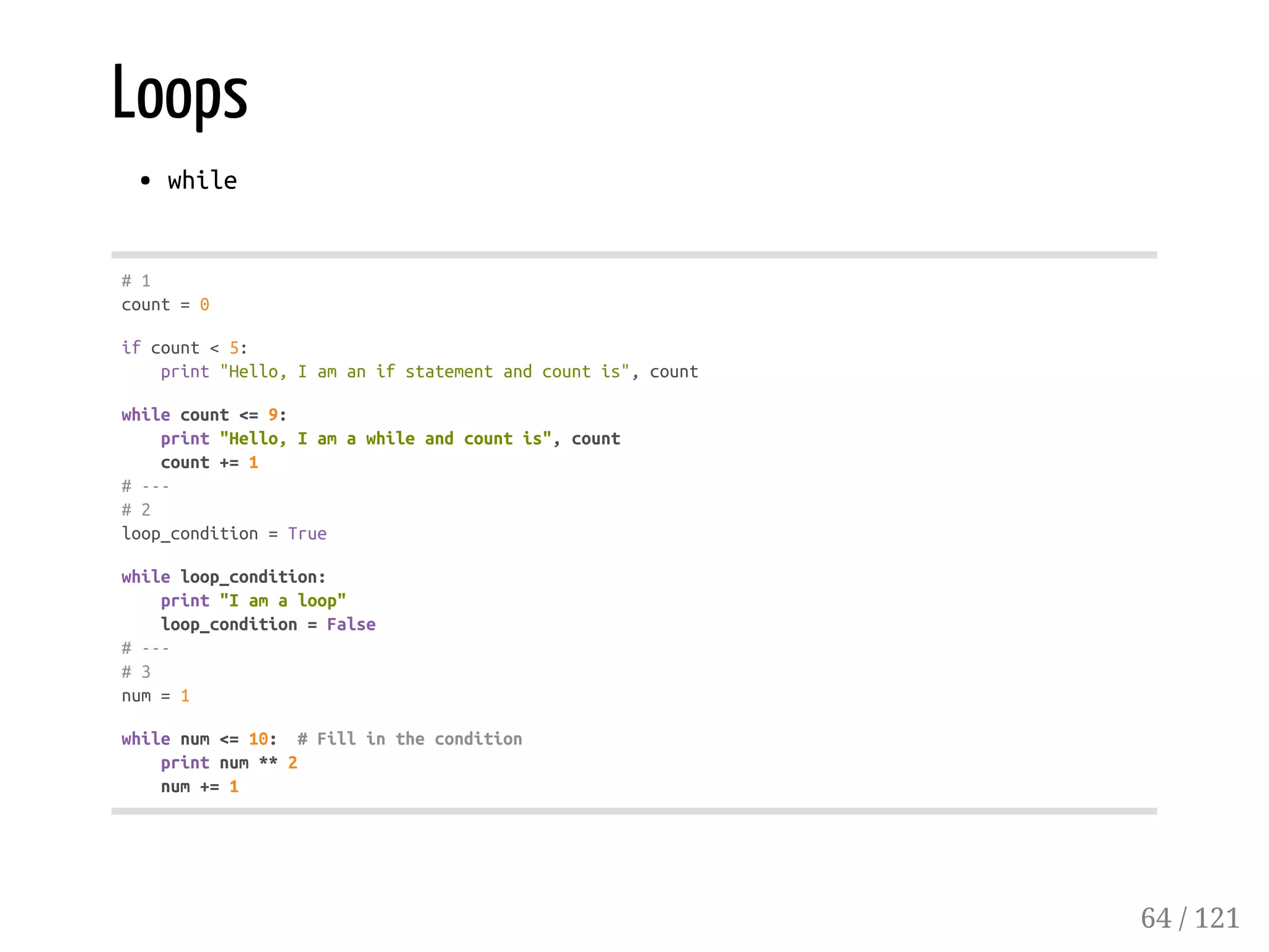 Loops
while
#1
count=0
ifcount<5:
print"Hello,Iamanifstatementandcountis",count
whilecount<=9:
print"Hello,Iamawhileandcountis",count
count+=1
#---
#2
loop_condition=True
whileloop_condition:
print"Iamaloop"
loop_condition=False
#---
#3
num=1
whilenum<=10: #Fillinthecondition
printnum**2
num+=1
64 / 121
 