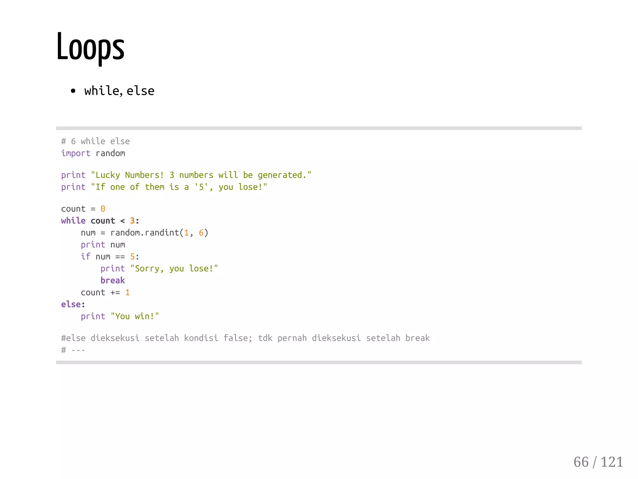 Loops
while, else
#6whileelse
importrandom
print"LuckyNumbers!3numberswillbegenerated."
print"Ifoneofthemisa'5',youlose!"
count=0
whilecount<3:
num=random.randint(1,6)
printnum
ifnum==5:
print"Sorry,youlose!"
break
count+=1
else:
print"Youwin!"
#elsedieksekusisetelahkondisifalse;tdkpernahdieksekusisetelahbreak
#---
66 / 121
 