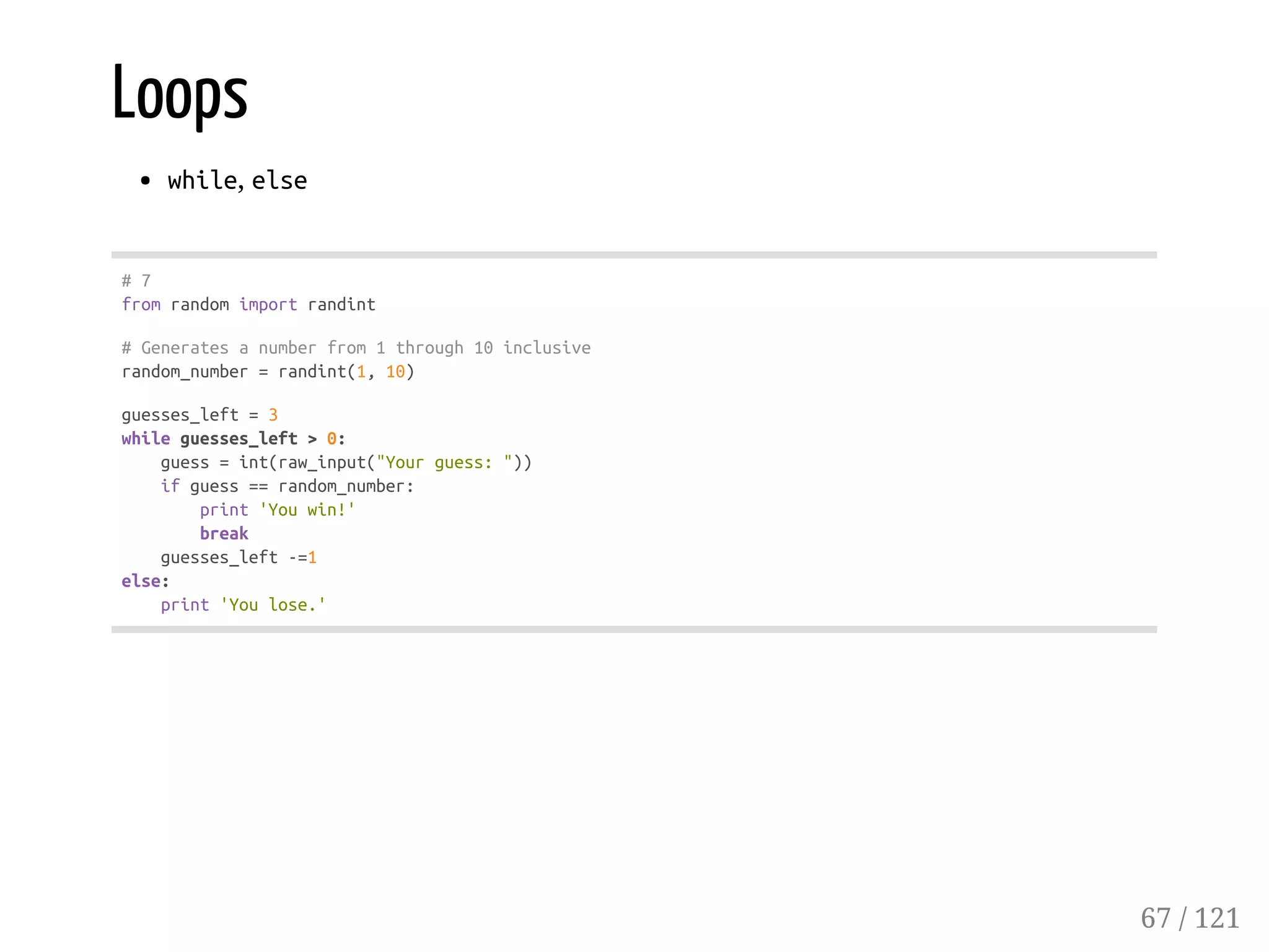 Loops
while, else
#7
fromrandomimportrandint
#Generatesanumberfrom1through10inclusive
random_number=randint(1,10)
guesses_left=3
whileguesses_left>0:
guess=int(raw_input("Yourguess:"))
ifguess==random_number:
print'Youwin!'
break
guesses_left-=1
else:
print'Youlose.'
67 / 121
 