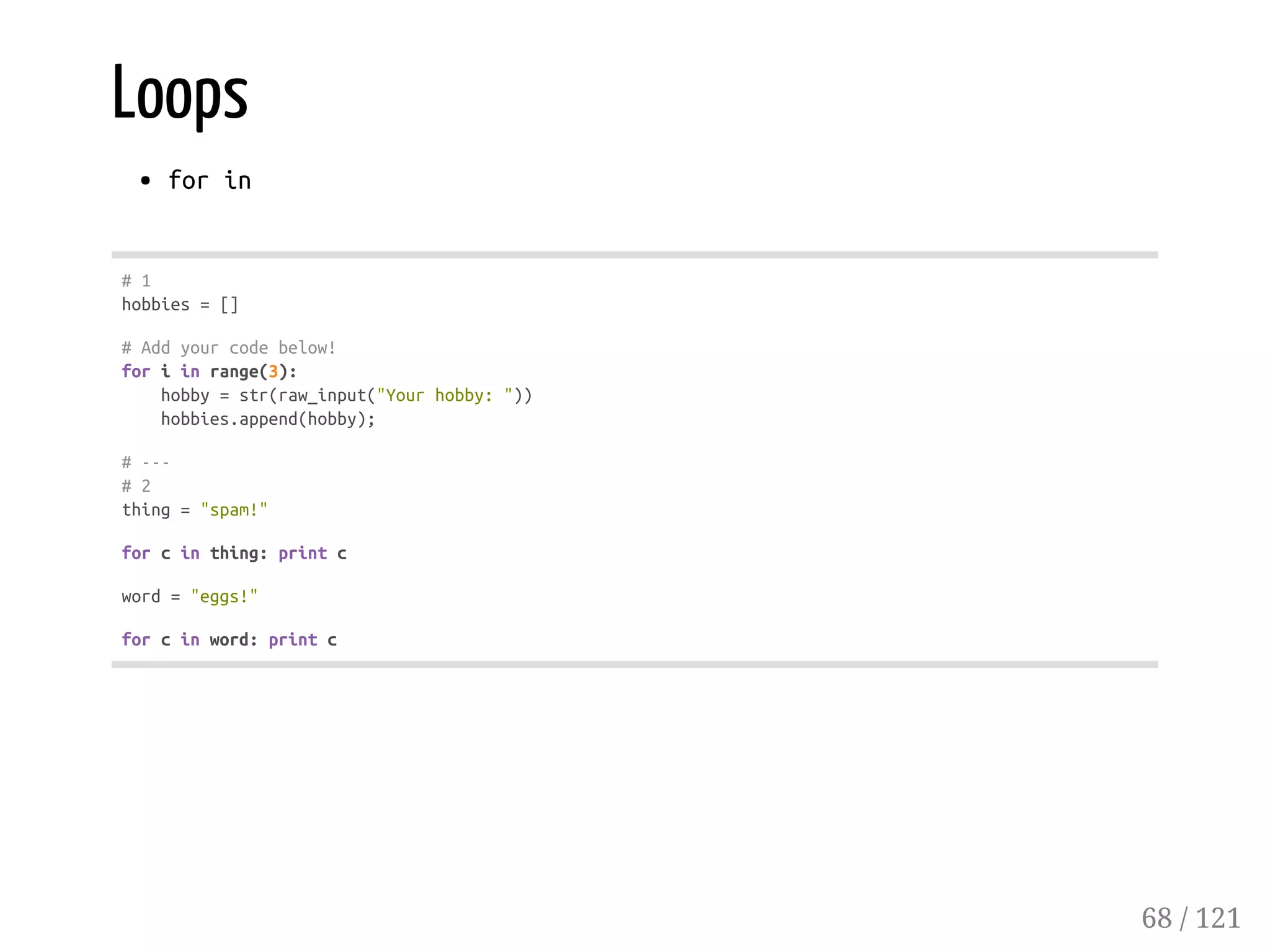 Loops
forin
#1
hobbies=[]
#Addyourcodebelow!
foriinrange(3):
hobby=str(raw_input("Yourhobby:"))
hobbies.append(hobby);
#---
#2
thing="spam!"
forcinthing:printc
word="eggs!"
forcinword:printc
68 / 121
 