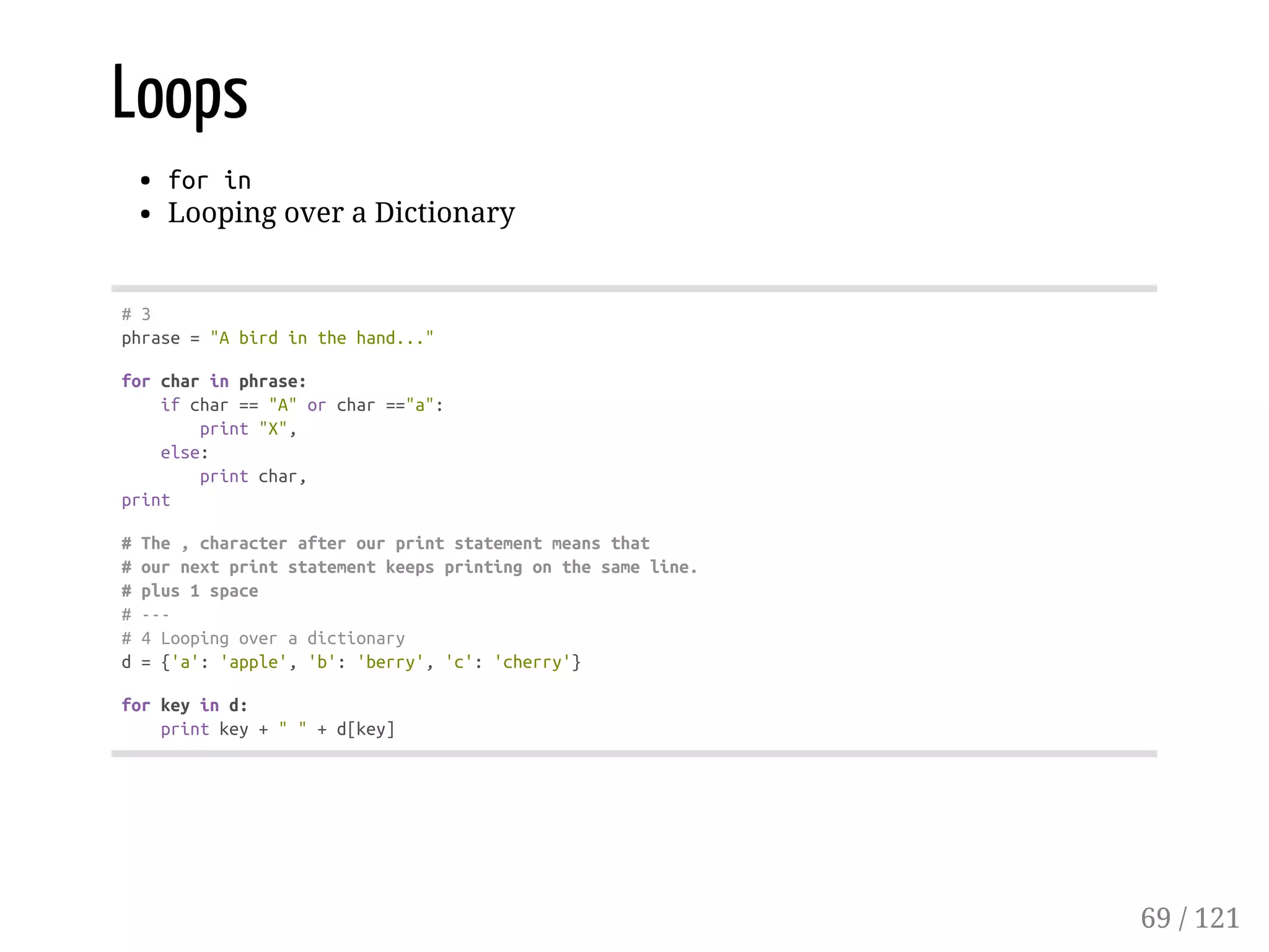 Loops
forin
Looping over a Dictionary
#3
phrase="Abirdinthehand..."
forcharinphrase:
ifchar=="A"orchar=="a":
print"X",
else:
printchar,
print
#The,characterafterourprintstatementmeansthat
#ournextprintstatementkeepsprintingonthesameline.
#plus1space
#---
#4Loopingoveradictionary
d={'a':'apple','b':'berry','c':'cherry'}
forkeyind:
printkey+""+d[key]
69 / 121
 