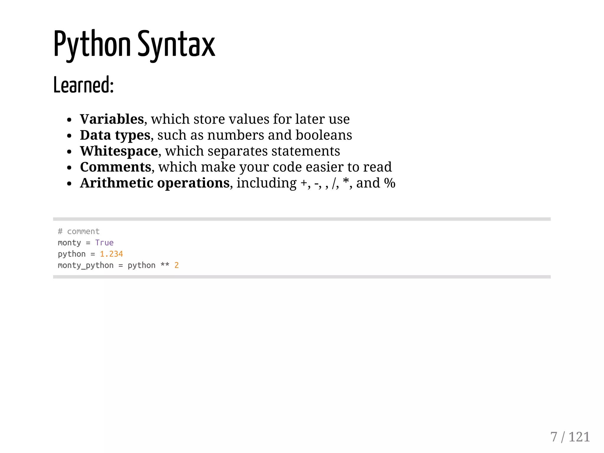 Python Syntax
Learned:
Variables, which store values for later use
Data types, such as numbers and booleans
Whitespace, which separates statements
Comments, which make your code easier to read
Arithmetic operations, including +, -, , /, *, and %
#comment
monty=True
python=1.234
monty_python=python**2
7 / 121
 
