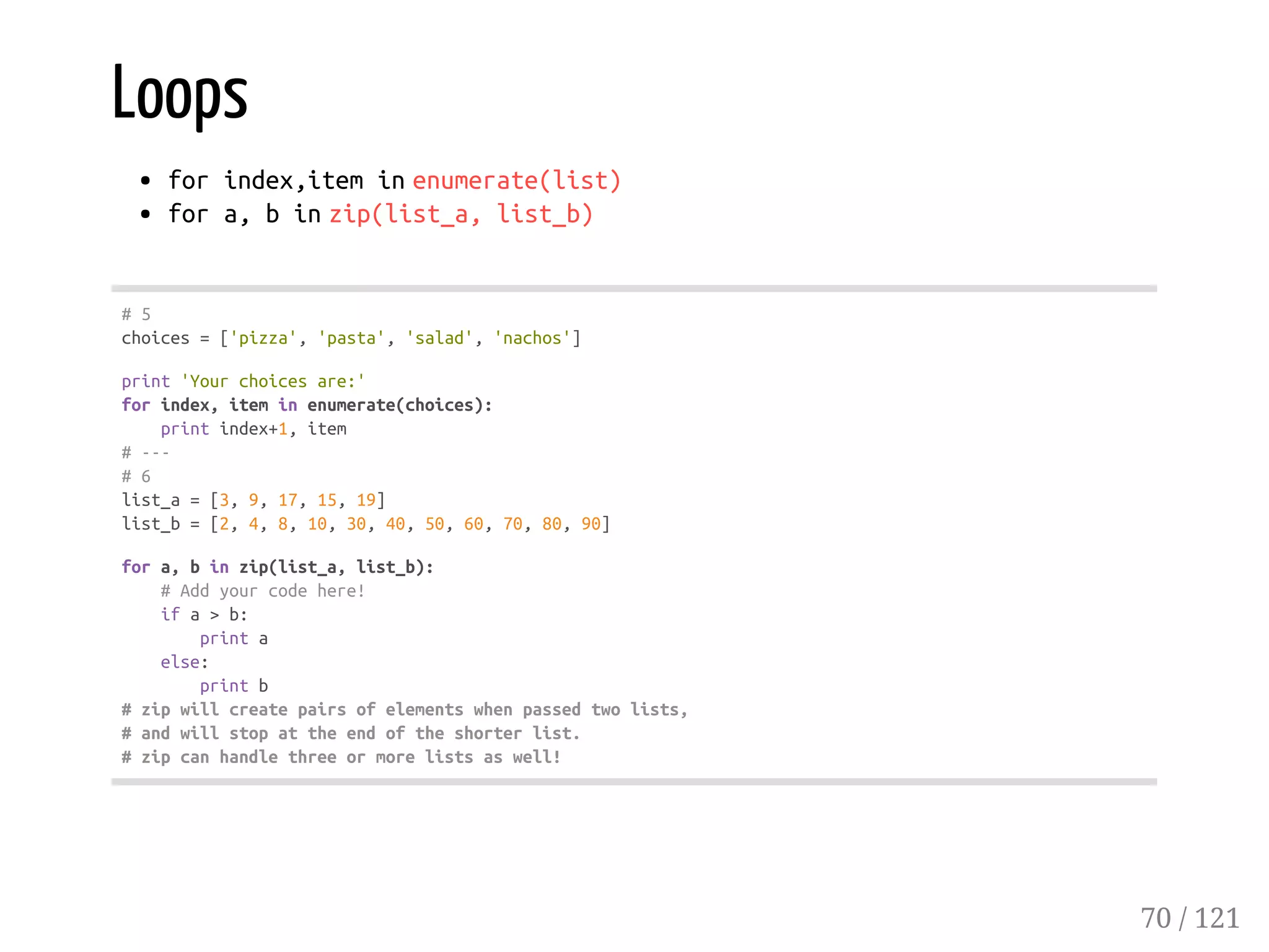Loops
forindex,iteminenumerate(list)
fora,binzip(list_a,list_b)
#5
choices=['pizza','pasta','salad','nachos']
print'Yourchoicesare:'
forindex,iteminenumerate(choices):
printindex+1,item
#---
#6
list_a=[3,9,17,15,19]
list_b=[2,4,8,10,30,40,50,60,70,80,90]
fora,binzip(list_a,list_b):
#Addyourcodehere!
ifa>b:
printa
else:
printb
#zipwillcreatepairsofelementswhenpassedtwolists,
#andwillstopattheendoftheshorterlist.
#zipcanhandlethreeormorelistsaswell!
70 / 121
 
