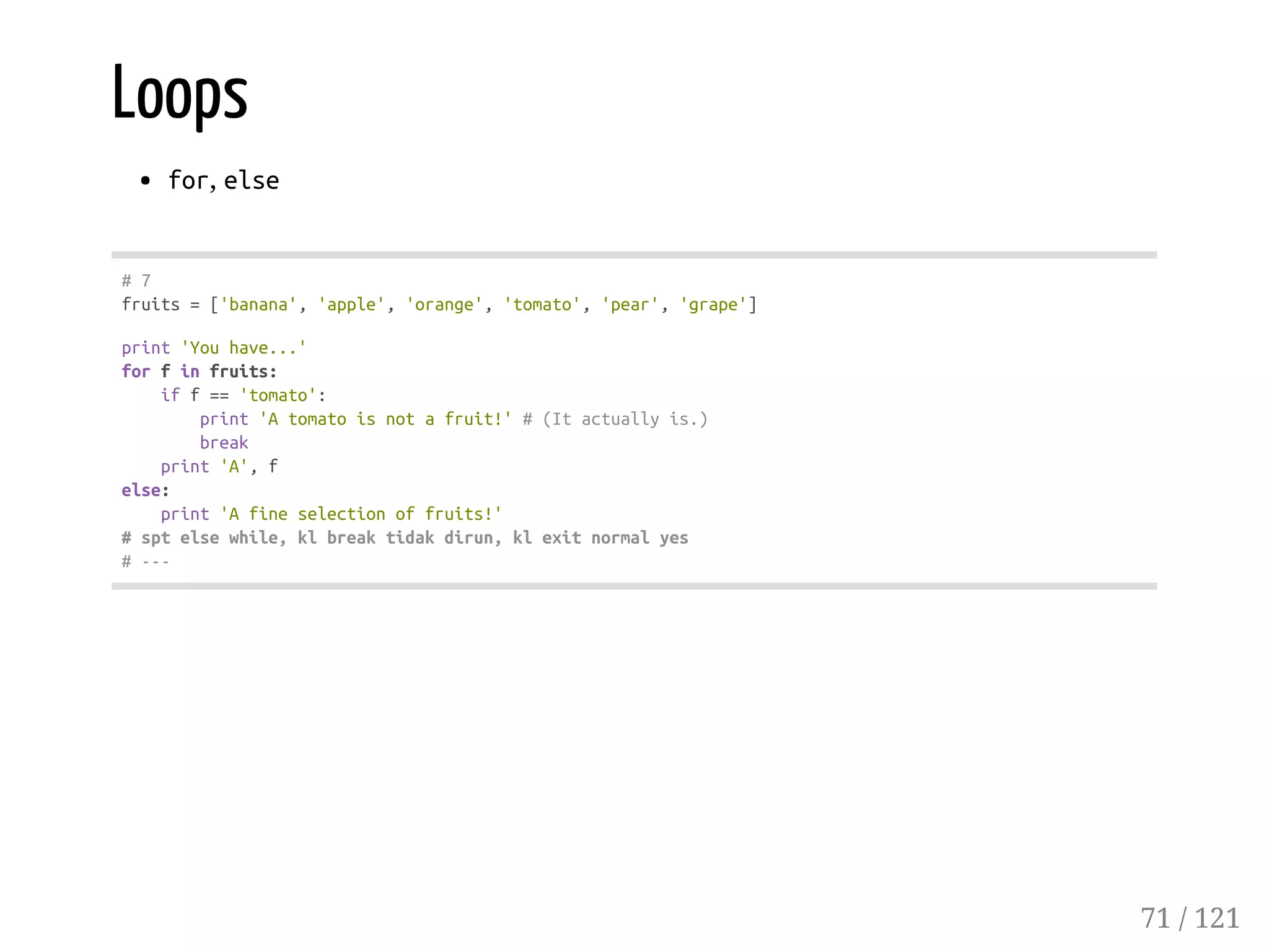 Loops
for, else
#7
fruits=['banana','apple','orange','tomato','pear','grape']
print'Youhave...'
forfinfruits:
iff=='tomato':
print'Atomatoisnotafruit!'#(Itactuallyis.)
break
print'A',f
else:
print'Afineselectionoffruits!'
#sptelsewhile,klbreaktidakdirun,klexitnormalyes
#---
71 / 121
 