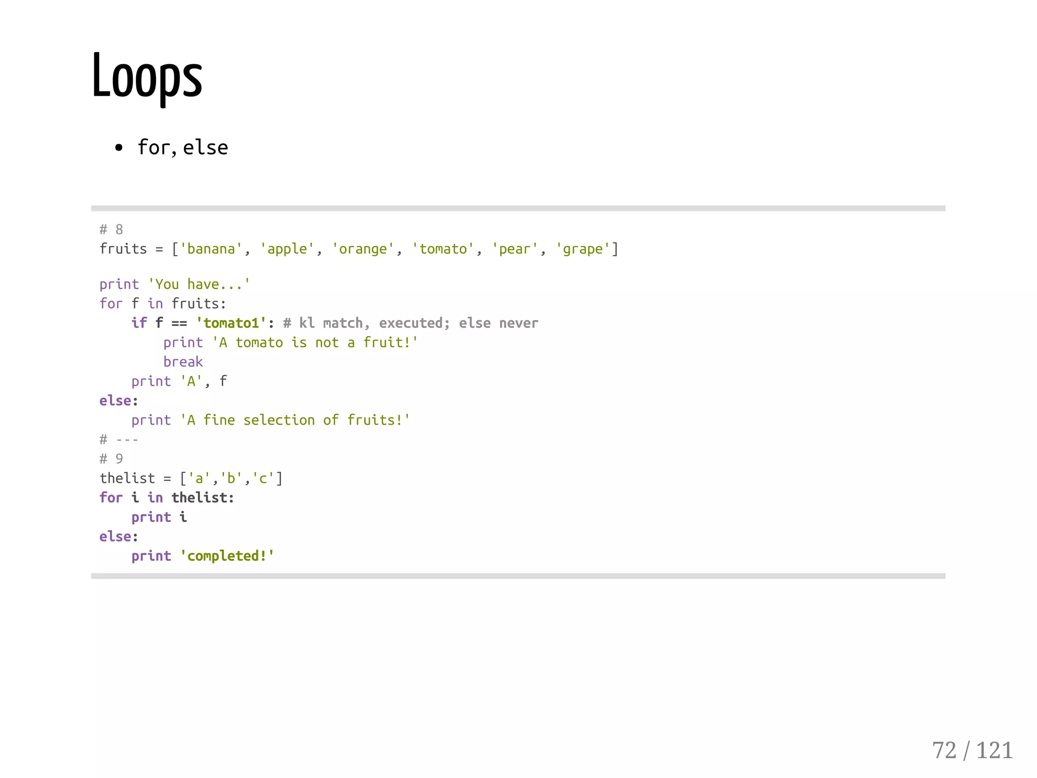 Loops
for, else
#8
fruits=['banana','apple','orange','tomato','pear','grape']
print'Youhave...'
forfinfruits:
iff=='tomato1':#klmatch,executed;elsenever
print'Atomatoisnotafruit!'
break
print'A',f
else:
print'Afineselectionoffruits!'
#---
#9
thelist=['a','b','c']
foriinthelist:
printi
else:
print'completed!'
72 / 121
 