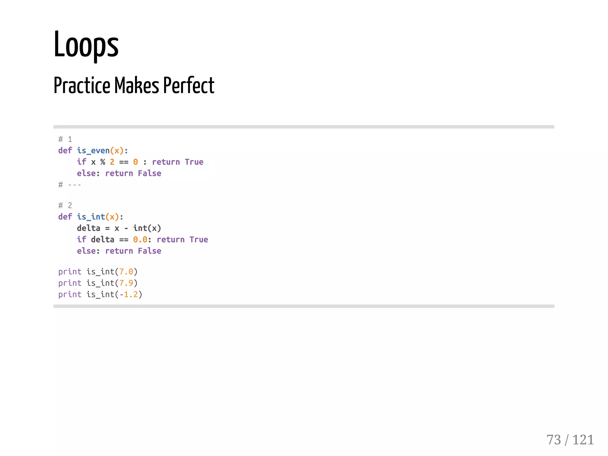 Loops
Practice Makes Perfect
#1
defis_even(x):
ifx%2==0:returnTrue
else:returnFalse
#---
#2
defis_int(x):
delta=x-int(x)
ifdelta==0.0:returnTrue
else:returnFalse
printis_int(7.0)
printis_int(7.9)
printis_int(-1.2)
73 / 121
 