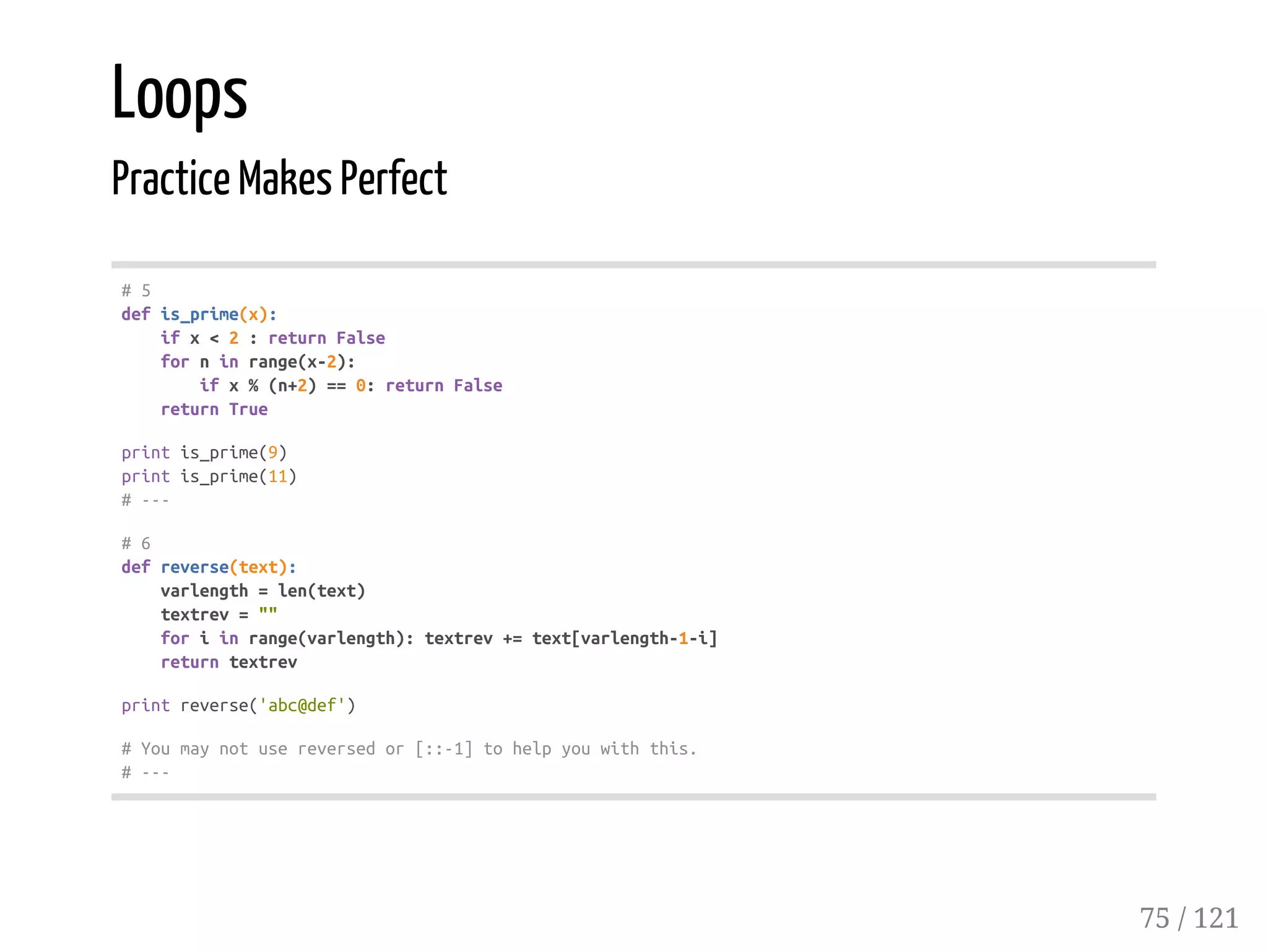 Loops
Practice Makes Perfect
#5
defis_prime(x):
ifx<2:returnFalse
forninrange(x-2):
ifx%(n+2)==0:returnFalse
returnTrue
printis_prime(9)
printis_prime(11)
#---
#6
defreverse(text):
varlength=len(text)
textrev=""
foriinrange(varlength):textrev+=text[varlength-1-i]
returntextrev
printreverse('abc@def')
#Youmaynotusereversedor[::-1]tohelpyouwiththis.
#---
75 / 121
 