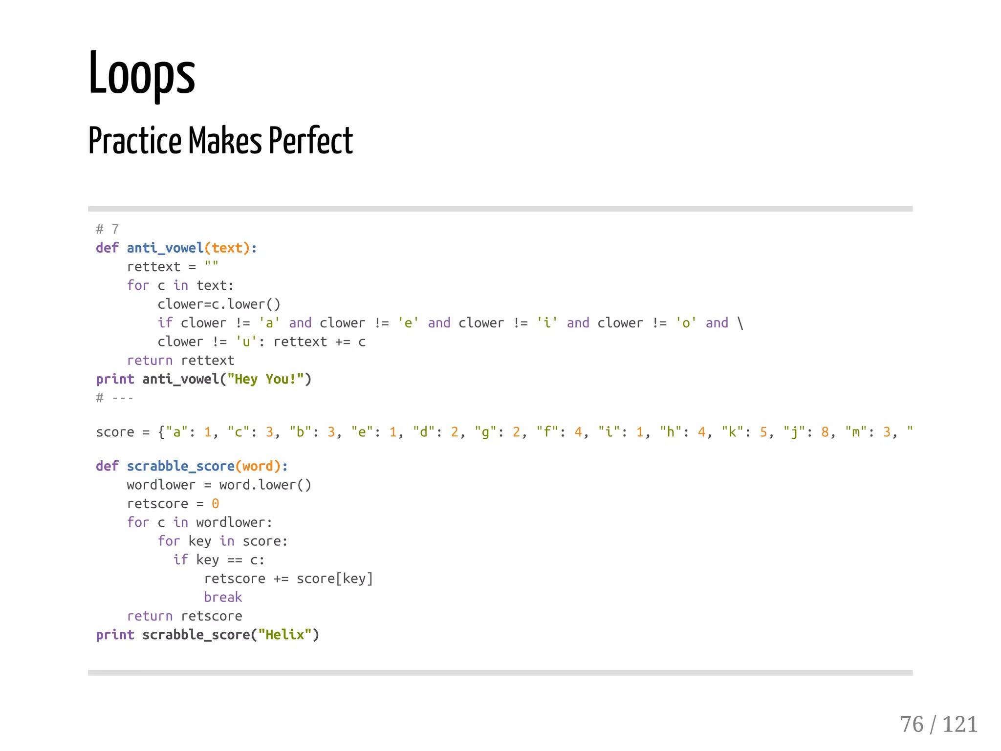 Loops
Practice Makes Perfect
#7
defanti_vowel(text):
rettext=""
forcintext:
clower=c.lower()
ifclower!='a'andclower!='e'andclower!='i'andclower!='o'and
clower!='u':rettext+=c
returnrettext
printanti_vowel("HeyYou!")
#---
score={"a":1,"c":3,"b":3,"e":1,"d":2,"g":2,"f":4,"i":1,"h":4,"k":5,"j":8,"m":3,"l"
defscrabble_score(word):
wordlower=word.lower()
retscore=0
forcinwordlower:
forkeyinscore:
ifkey==c:
retscore+=score[key]
break
returnretscore
printscrabble_score("Helix")
76 / 121
 