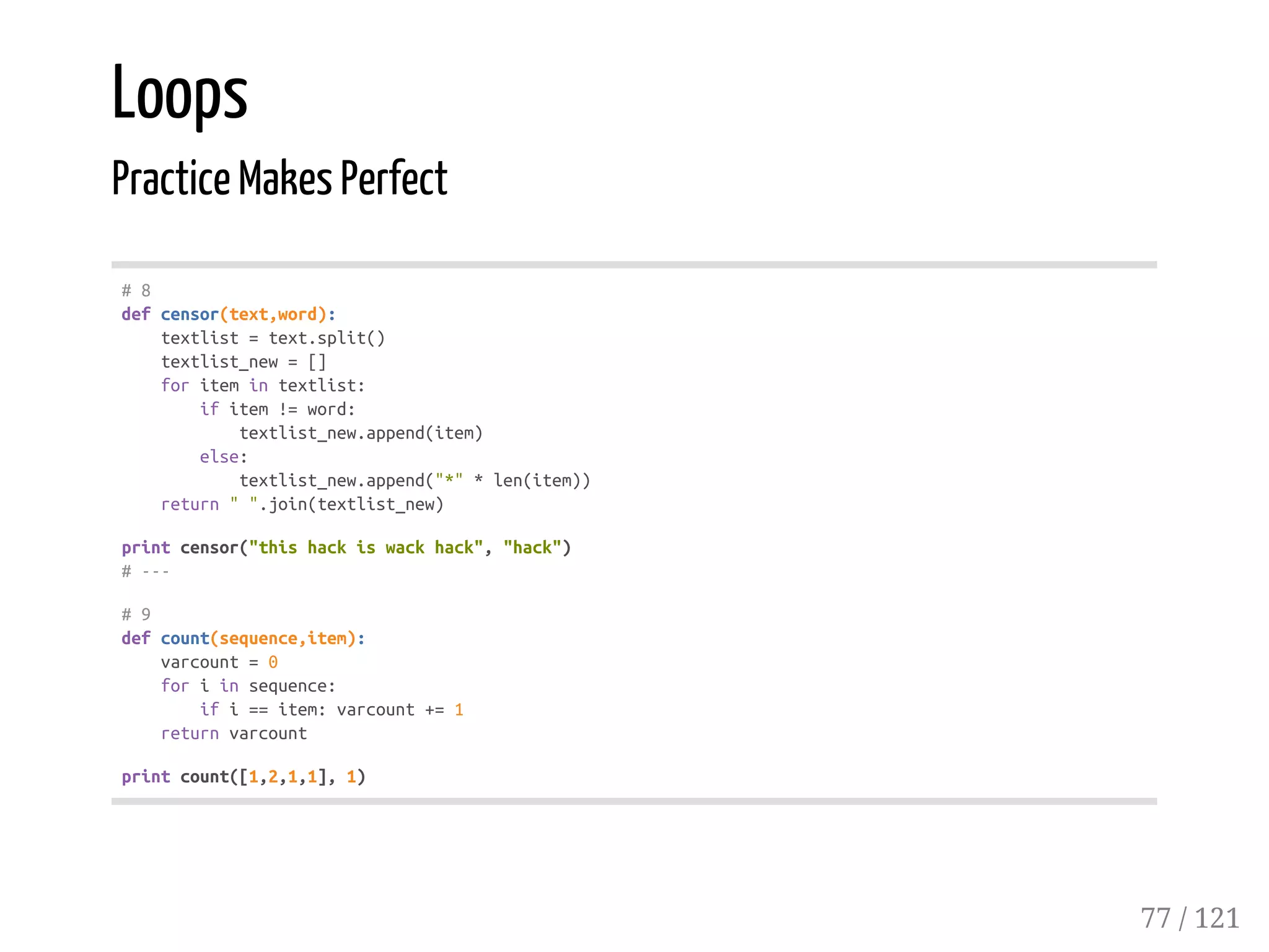 Loops
Practice Makes Perfect
#8
defcensor(text,word):
textlist=text.split()
textlist_new=[]
foritemintextlist:
ifitem!=word:
textlist_new.append(item)
else:
textlist_new.append("*"*len(item))
return"".join(textlist_new)
printcensor("thishackiswackhack","hack")
#---
#9
defcount(sequence,item):
varcount=0
foriinsequence:
ifi==item:varcount+=1
returnvarcount
printcount([1,2,1,1],1)
77 / 121
 
