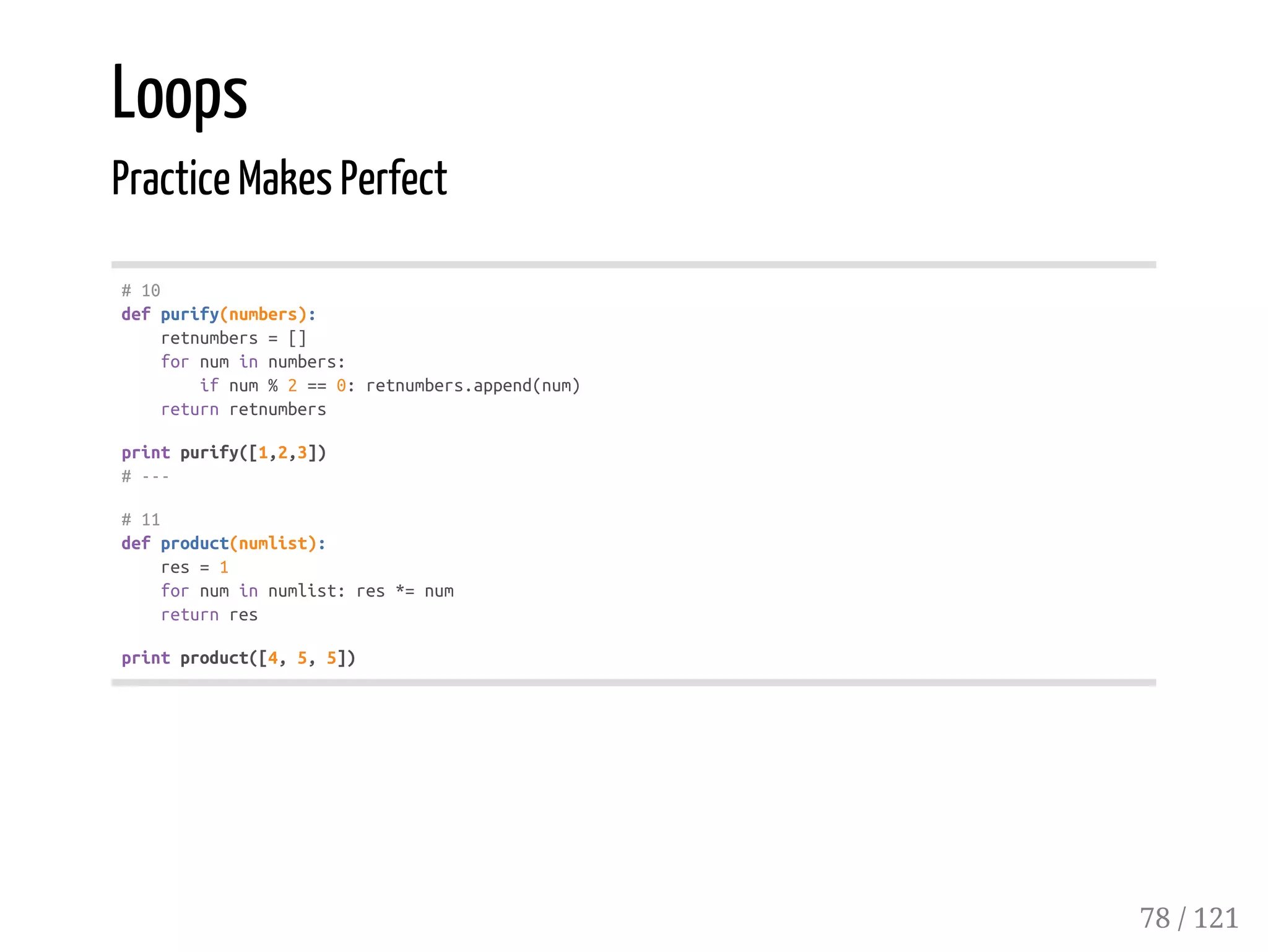 Loops
Practice Makes Perfect
#10
defpurify(numbers):
retnumbers=[]
fornuminnumbers:
ifnum%2==0:retnumbers.append(num)
returnretnumbers
printpurify([1,2,3])
#---
#11
defproduct(numlist):
res=1
fornuminnumlist:res*=num
returnres
printproduct([4,5,5])
78 / 121
 