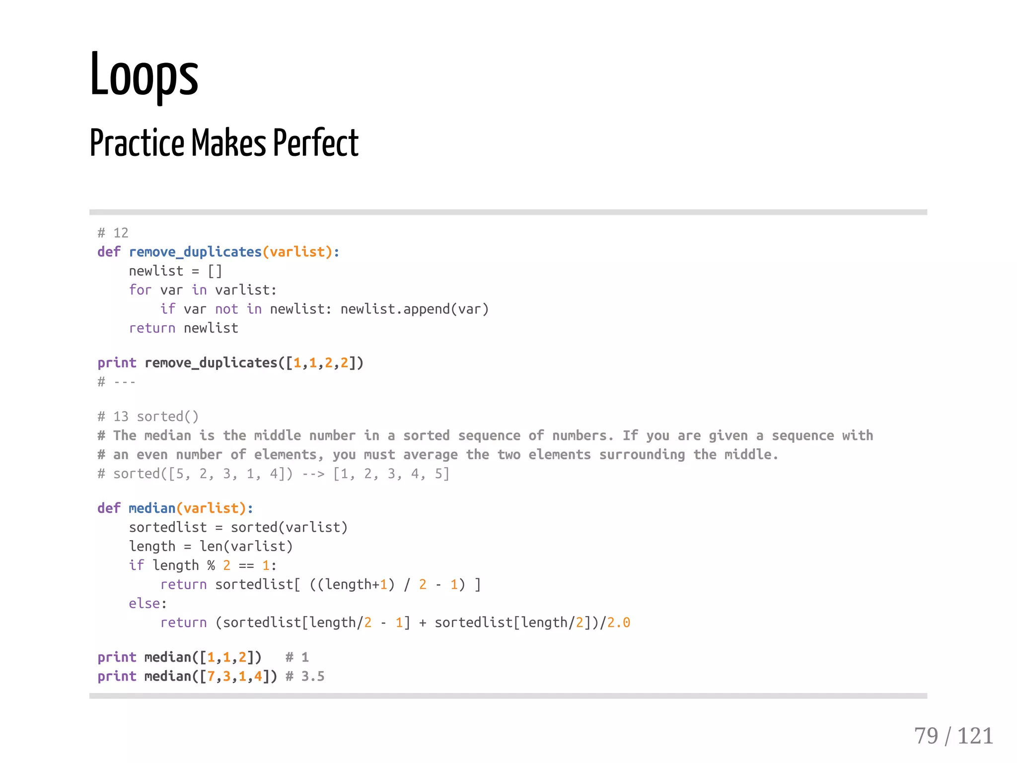 Loops
Practice Makes Perfect
#12
defremove_duplicates(varlist):
newlist=[]
forvarinvarlist:
ifvarnotinnewlist:newlist.append(var)
returnnewlist
printremove_duplicates([1,1,2,2])
#---
#13sorted()
#Themedianisthemiddlenumberinasortedsequenceofnumbers.Ifyouaregivenasequencewith
#anevennumberofelements,youmustaveragethetwoelementssurroundingthemiddle.
#sorted([5,2,3,1,4])-->[1,2,3,4,5]
defmedian(varlist):
sortedlist=sorted(varlist)
length=len(varlist)
iflength%2==1:
returnsortedlist[((length+1)/2-1)]
else:
return(sortedlist[length/2-1]+sortedlist[length/2])/2.0
printmedian([1,1,2]) #1
printmedian([7,3,1,4])#3.5
79 / 121
 