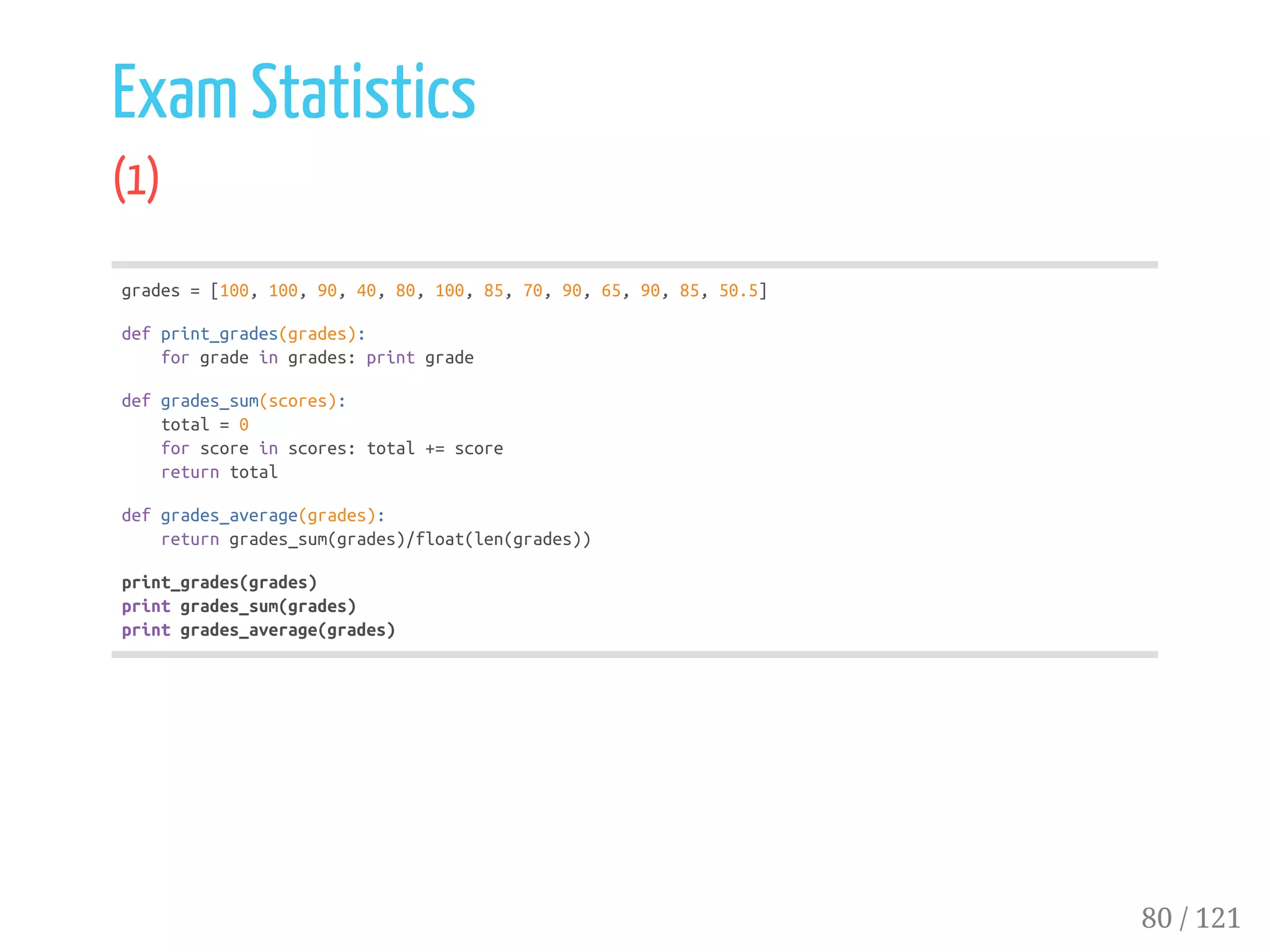 Exam Statistics
(1)
grades=[100,100,90,40,80,100,85,70,90,65,90,85,50.5]
defprint_grades(grades):
forgradeingrades:printgrade
defgrades_sum(scores):
total=0
forscoreinscores:total+=score
returntotal
defgrades_average(grades):
returngrades_sum(grades)/float(len(grades))
print_grades(grades)
printgrades_sum(grades)
printgrades_average(grades)
80 / 121
 