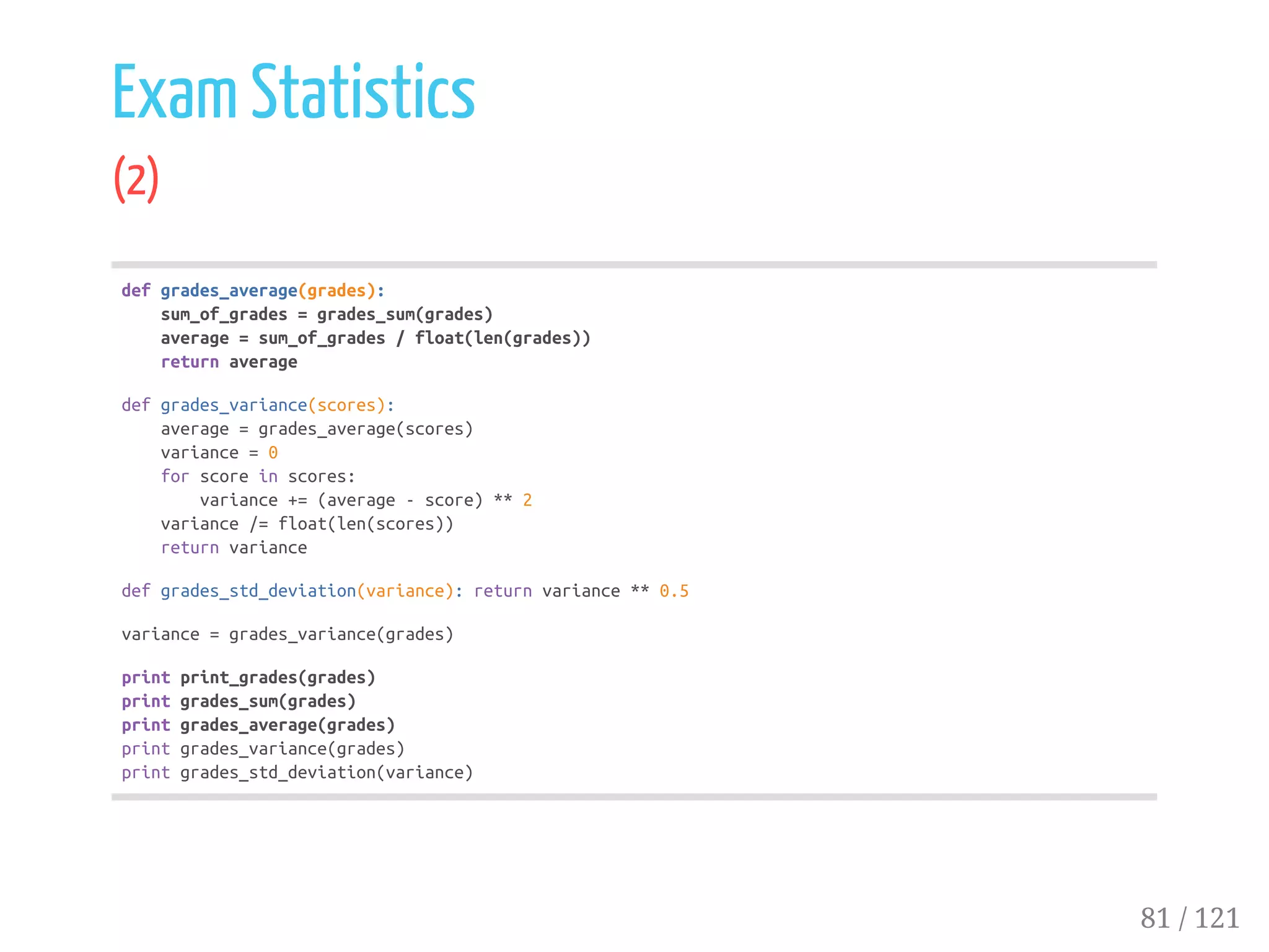Exam Statistics
(2)
defgrades_average(grades):
sum_of_grades=grades_sum(grades)
average=sum_of_grades/float(len(grades))
returnaverage
defgrades_variance(scores):
average=grades_average(scores)
variance=0
forscoreinscores:
variance+=(average-score)**2
variance/=float(len(scores))
returnvariance
defgrades_std_deviation(variance):returnvariance**0.5
variance=grades_variance(grades)
printprint_grades(grades)
printgrades_sum(grades)
printgrades_average(grades)
printgrades_variance(grades)
printgrades_std_deviation(variance)
81 / 121
 