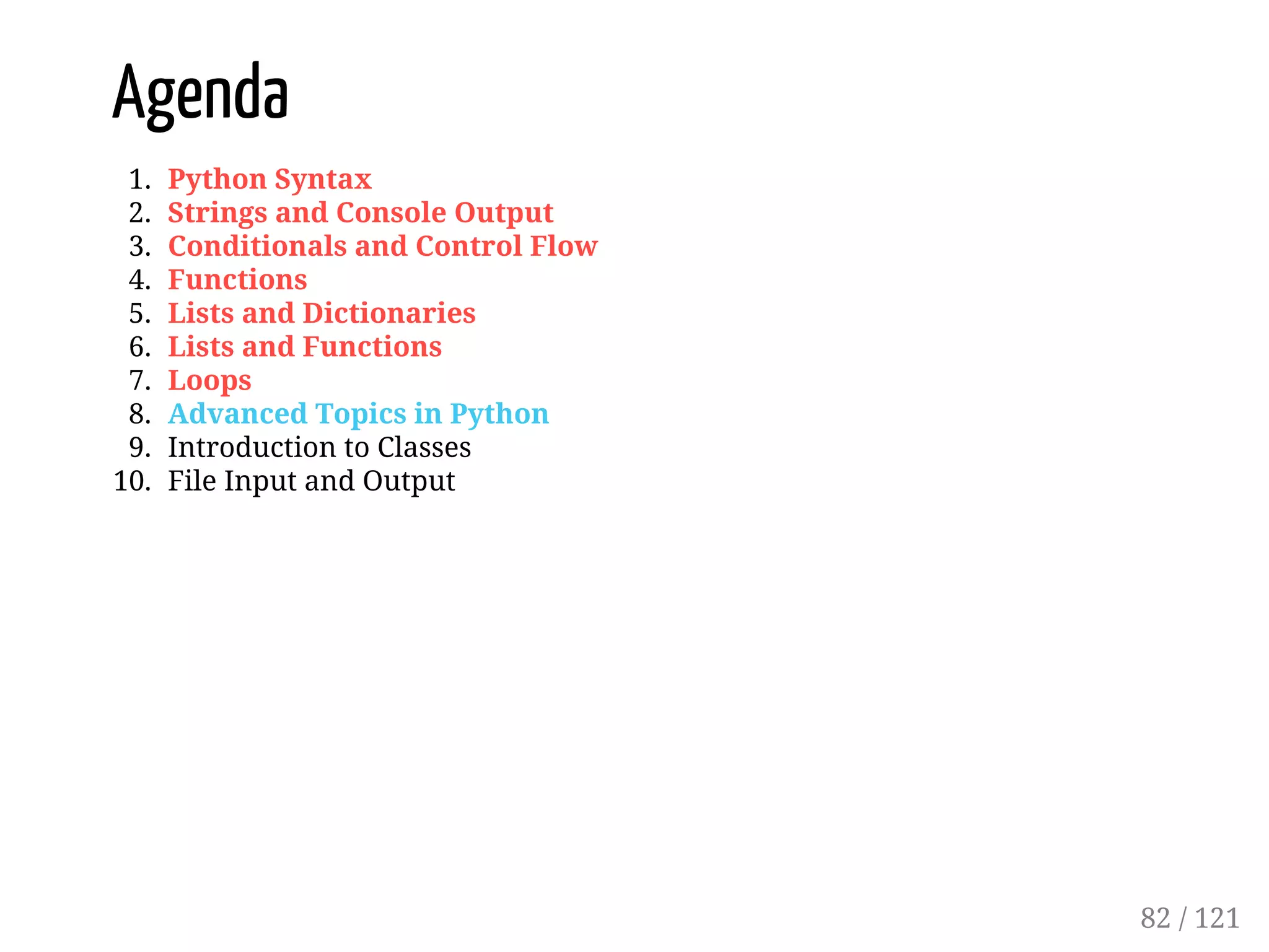 Agenda
1. Python Syntax
2. Strings and Console Output
3. Conditionals and Control Flow
4. Functions
5. Lists and Dictionaries
6. Lists and Functions
7. Loops
8. Advanced Topics in Python
9. Introduction to Classes
10. File Input and Output
82 / 121
 