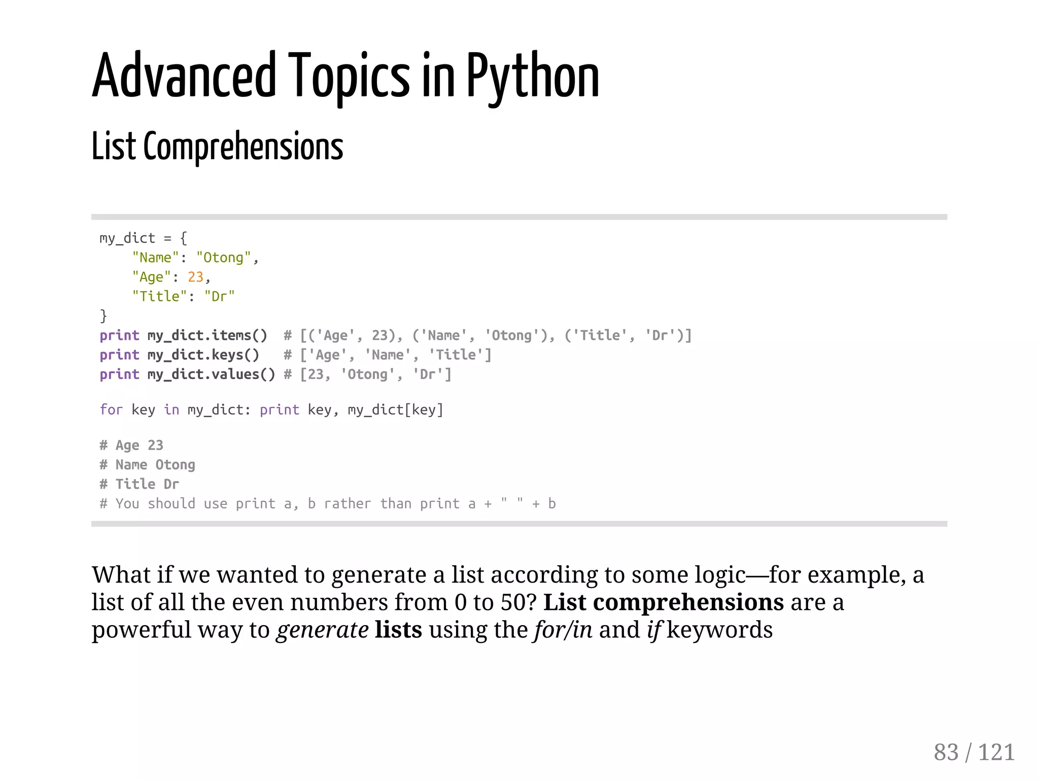 Advanced Topics in Python
List Comprehensions
my_dict={
"Name":"Otong",
"Age":23,
"Title":"Dr"
}
printmy_dict.items() #[('Age',23),('Name','Otong'),('Title','Dr')]
printmy_dict.keys() #['Age','Name','Title']
printmy_dict.values()#[23,'Otong','Dr']
forkeyinmy_dict:printkey,my_dict[key]
#Age23
#NameOtong
#TitleDr
#Youshoulduseprinta,bratherthanprinta+""+b
What if we wanted to generate a list according to some logic—for example, a
list of all the even numbers from 0 to 50? List comprehensions are a
powerful way to generate lists using the for/in and if keywords
83 / 121
 