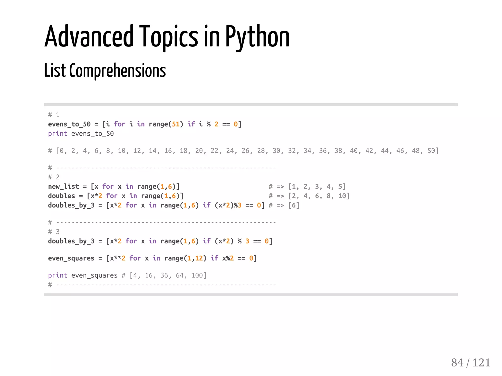 Advanced Topics in Python
List Comprehensions
#1
evens_to_50=[iforiinrange(51)ifi%2==0]
printevens_to_50
#[0,2,4,6,8,10,12,14,16,18,20,22,24,26,28,30,32,34,36,38,40,42,44,46,48,50]
#---------------------------------------------------------
#2
new_list=[xforxinrange(1,6)] #=>[1,2,3,4,5]
doubles=[x*2forxinrange(1,6)] #=>[2,4,6,8,10]
doubles_by_3=[x*2forxinrange(1,6)if(x*2)%3==0]#=>[6]
#---------------------------------------------------------
#3
doubles_by_3=[x*2forxinrange(1,6)if(x*2)%3==0]
even_squares=[x**2forxinrange(1,12)ifx%2==0]
printeven_squares#[4,16,36,64,100]
#---------------------------------------------------------
84 / 121
 