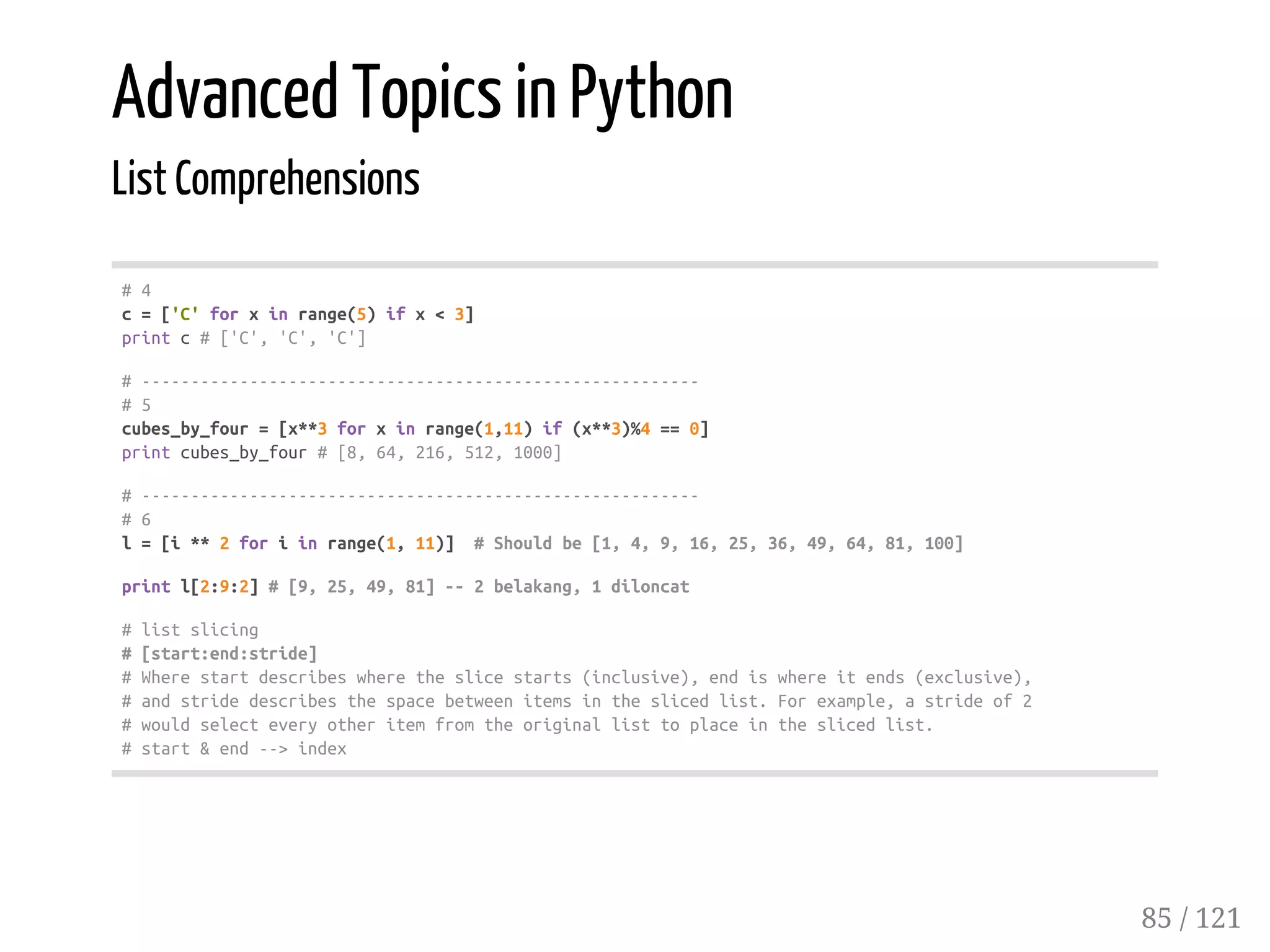 Advanced Topics in Python
List Comprehensions
#4
c=['C'forxinrange(5)ifx<3]
printc#['C','C','C']
#---------------------------------------------------------
#5
cubes_by_four=[x**3forxinrange(1,11)if(x**3)%4==0]
printcubes_by_four#[8,64,216,512,1000]
#---------------------------------------------------------
#6
l=[i**2foriinrange(1,11)] #Shouldbe[1,4,9,16,25,36,49,64,81,100]
printl[2:9:2]#[9,25,49,81]--2belakang,1diloncat
#listslicing
#[start:end:stride]
#Wherestartdescribeswheretheslicestarts(inclusive),endiswhereitends(exclusive),
#andstridedescribesthespacebetweenitemsintheslicedlist.Forexample,astrideof2
#wouldselecteveryotheritemfromtheoriginallisttoplaceintheslicedlist.
#start&end-->index
85 / 121
 