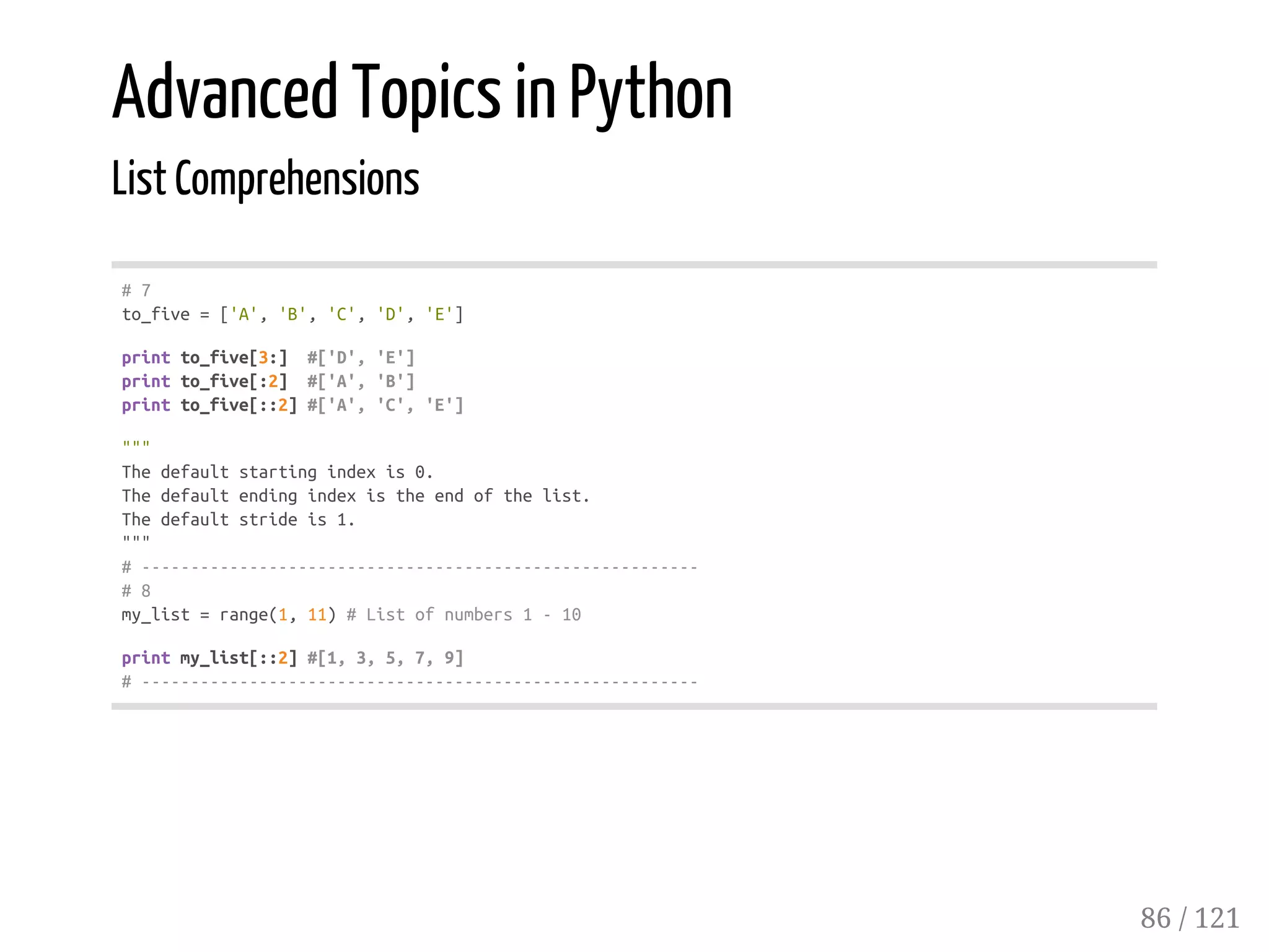 Advanced Topics in Python
List Comprehensions
#7
to_five=['A','B','C','D','E']
printto_five[3:] #['D','E']
printto_five[:2] #['A','B']
printto_five[::2]#['A','C','E']
"""
Thedefaultstartingindexis0.
Thedefaultendingindexistheendofthelist.
Thedefaultstrideis1.
"""
#---------------------------------------------------------
#8
my_list=range(1,11)#Listofnumbers1-10
printmy_list[::2]#[1,3,5,7,9]
#---------------------------------------------------------
86 / 121
 
