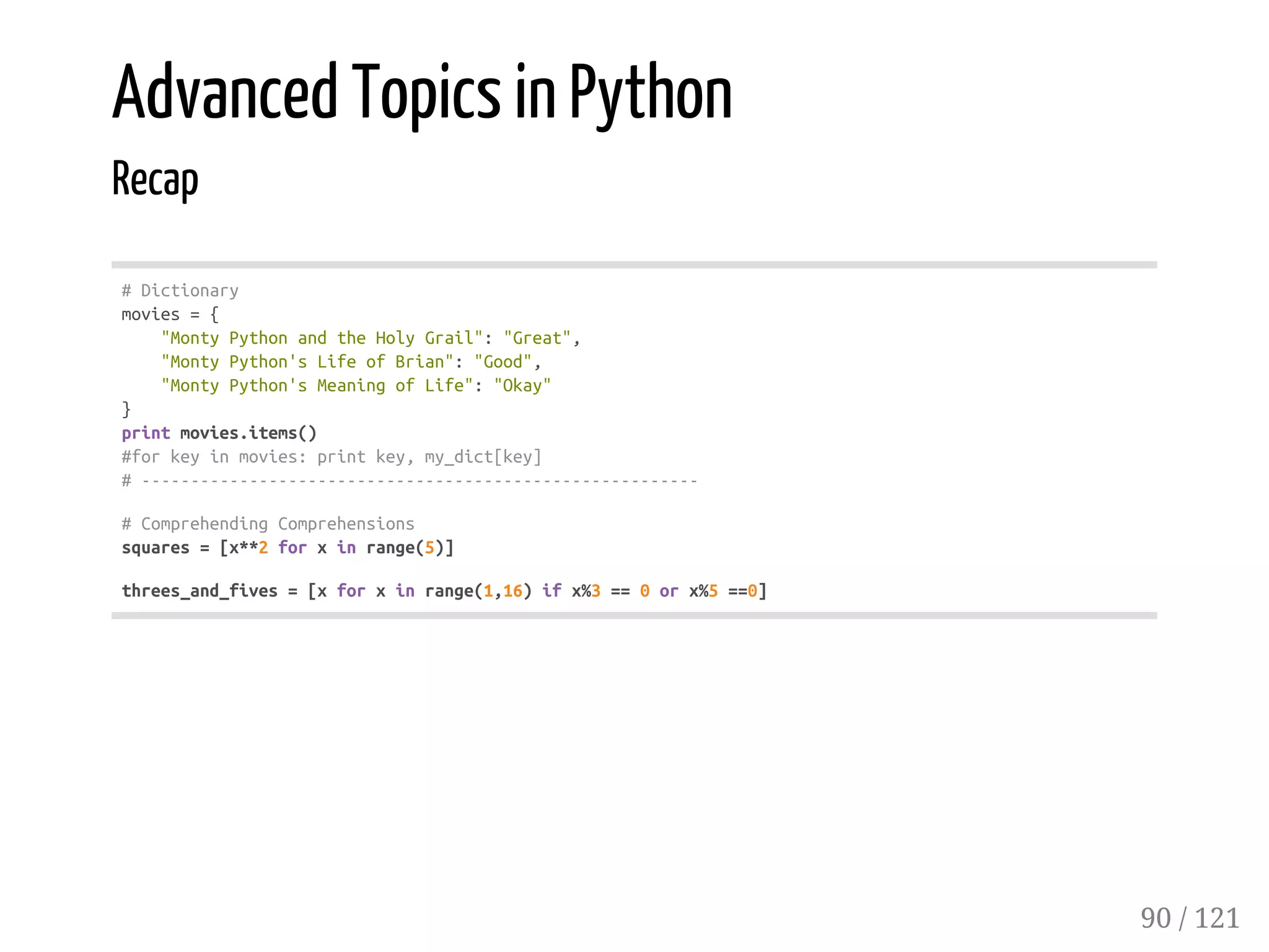 Advanced Topics in Python
Recap
#Dictionary
movies={
"MontyPythonandtheHolyGrail":"Great",
"MontyPython'sLifeofBrian":"Good",
"MontyPython'sMeaningofLife":"Okay"
}
printmovies.items()
#forkeyinmovies:printkey,my_dict[key]
#---------------------------------------------------------
#ComprehendingComprehensions
squares=[x**2forxinrange(5)]
threes_and_fives=[xforxinrange(1,16)ifx%3==0orx%5==0]
90 / 121
 