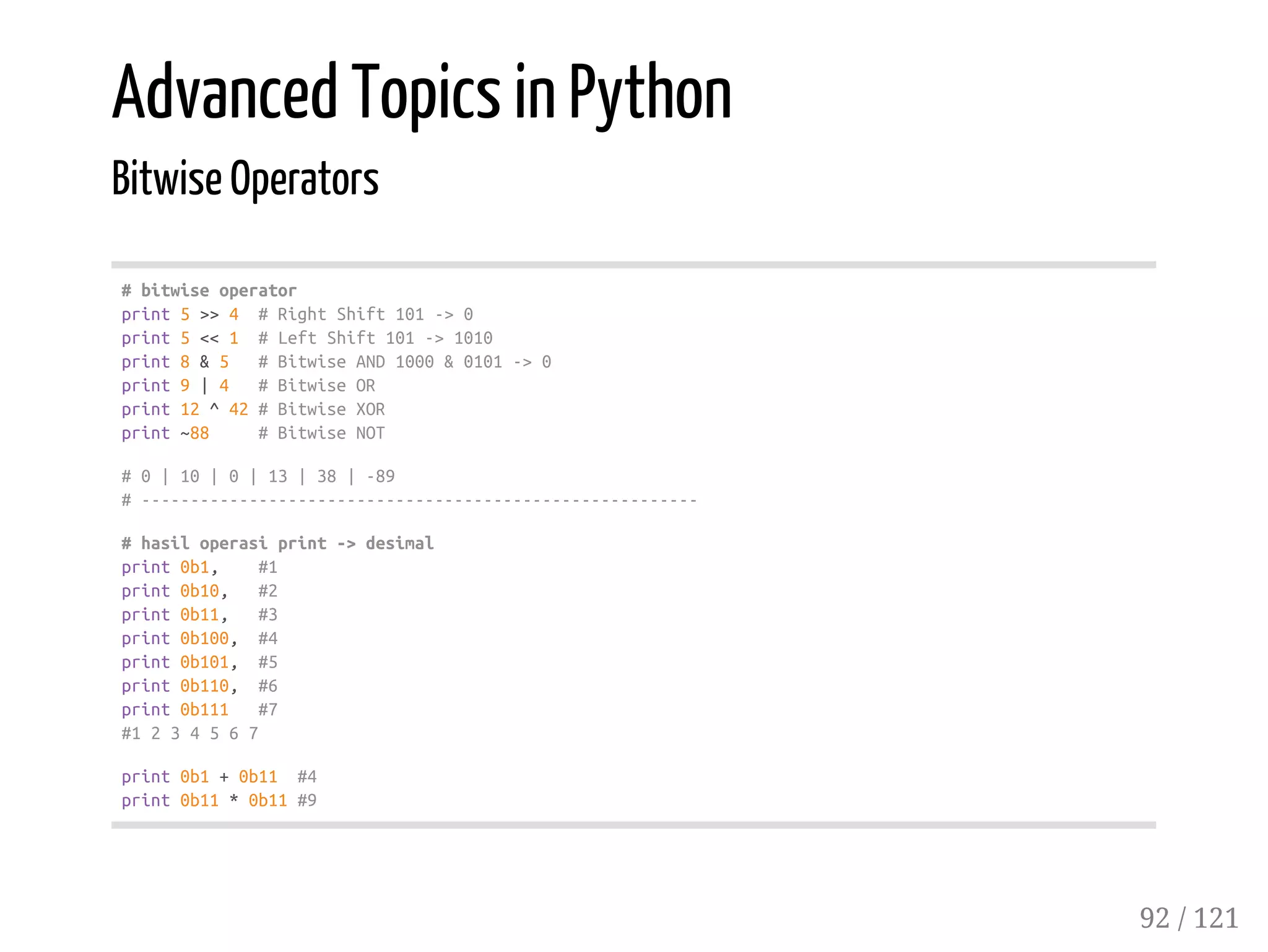 Advanced Topics in Python
Bitwise Operators
#bitwiseoperator
print5>>4 #RightShift101->0
print5<<1 #LeftShift101->1010
print8&5 #BitwiseAND1000&0101->0
print9|4 #BitwiseOR
print12^42#BitwiseXOR
print~88 #BitwiseNOT
#0|10|0|13|38|-89
#---------------------------------------------------------
#hasiloperasiprint->desimal
print0b1, #1
print0b10, #2
print0b11, #3
print0b100, #4
print0b101, #5
print0b110, #6
print0b111 #7
#1234567
print0b1+0b11 #4
print0b11*0b11#9
92 / 121
 
