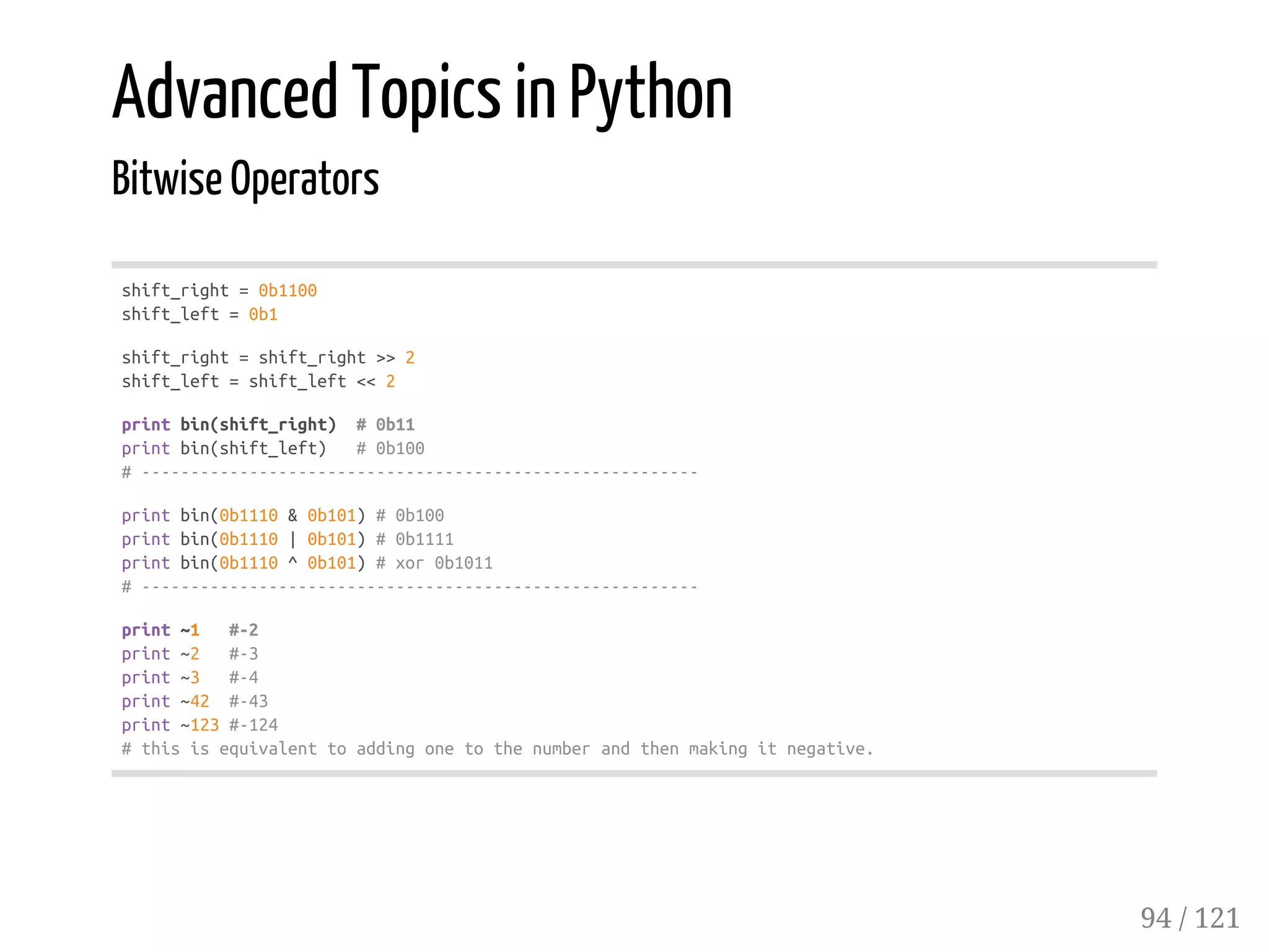 Advanced Topics in Python
Bitwise Operators
shift_right=0b1100
shift_left=0b1
shift_right=shift_right>>2
shift_left=shift_left<<2
printbin(shift_right) #0b11
printbin(shift_left) #0b100
#---------------------------------------------------------
printbin(0b1110&0b101)#0b100
printbin(0b1110|0b101)#0b1111
printbin(0b1110^0b101)#xor0b1011
#---------------------------------------------------------
print~1 #-2
print~2 #-3
print~3 #-4
print~42 #-43
print~123#-124
#thisisequivalenttoaddingonetothenumberandthenmakingitnegative.
94 / 121
 