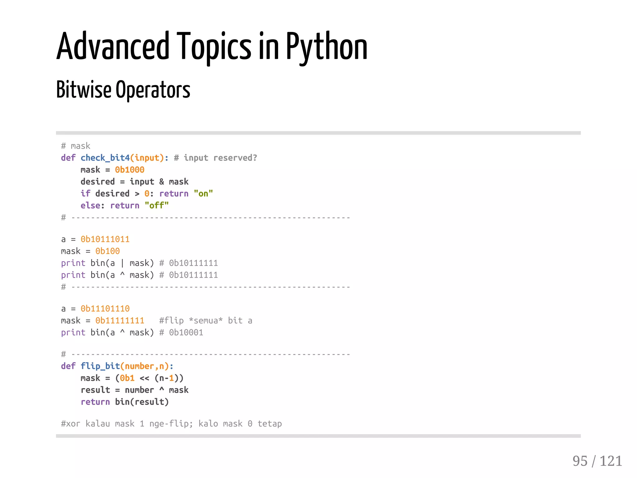 Advanced Topics in Python
Bitwise Operators
#mask
defcheck_bit4(input):#inputreserved?
mask=0b1000
desired=input&mask
ifdesired>0:return"on"
else:return"off"
#---------------------------------------------------------
a=0b10111011
mask=0b100
printbin(a|mask)#0b10111111
printbin(a^mask)#0b10111111
#---------------------------------------------------------
a=0b11101110
mask=0b11111111 #flip*semua*bita
printbin(a^mask)#0b10001
#---------------------------------------------------------
defflip_bit(number,n):
mask=(0b1<<(n-1))
result=number^mask
returnbin(result)
#xorkalaumask1nge-flip;kalomask0tetap
95 / 121
 