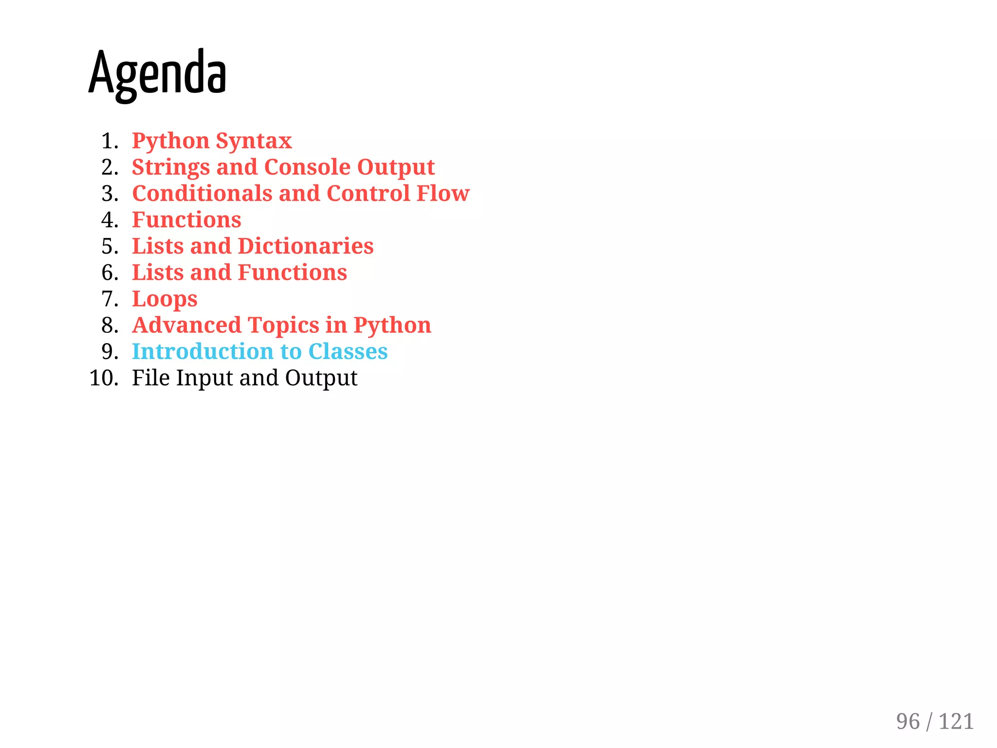 Agenda
1. Python Syntax
2. Strings and Console Output
3. Conditionals and Control Flow
4. Functions
5. Lists and Dictionaries
6. Lists and Functions
7. Loops
8. Advanced Topics in Python
9. Introduction to Classes
10. File Input and Output
96 / 121
 