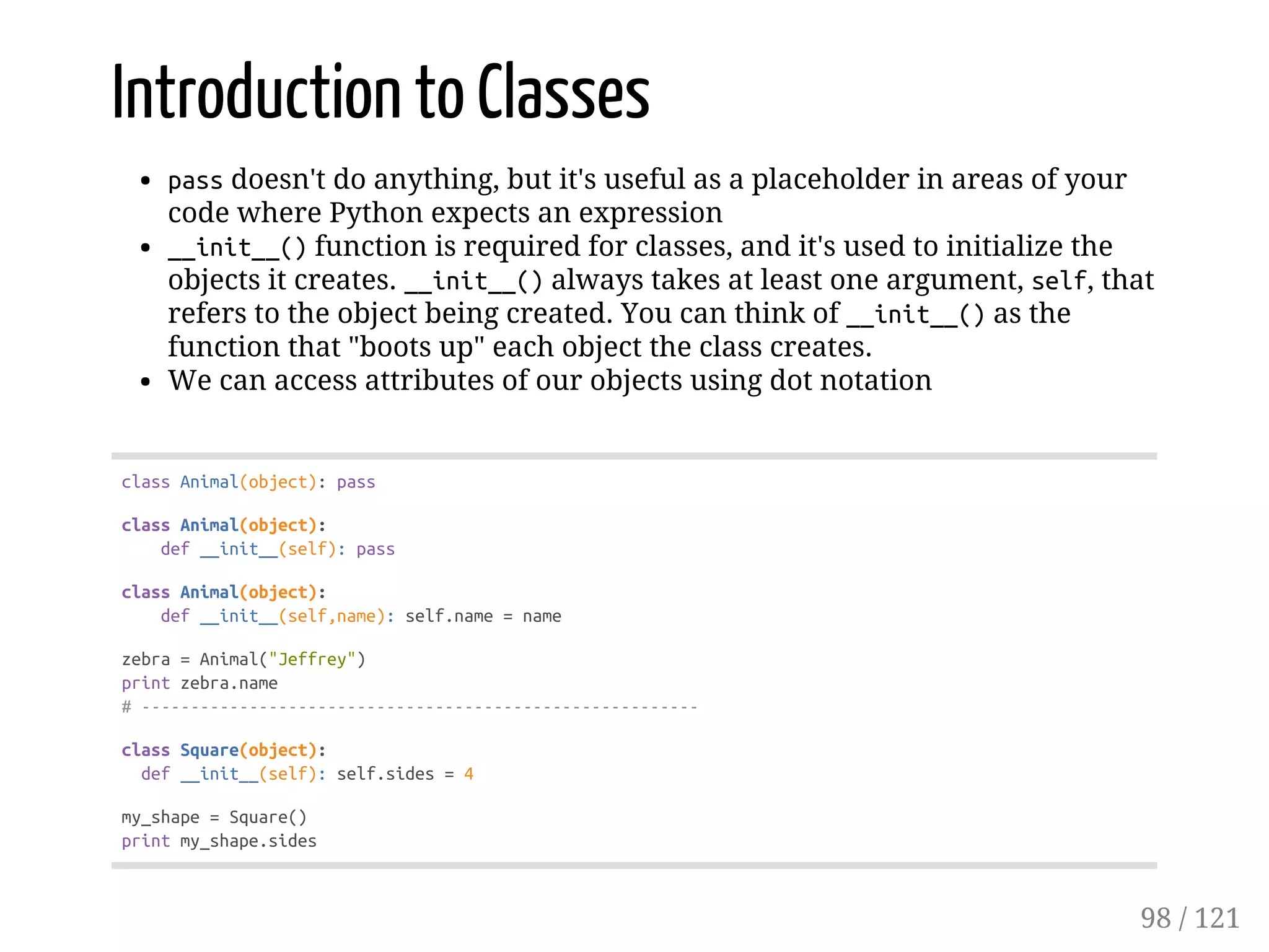Introduction to Classes
passdoesn't do anything, but it's useful as a placeholder in areas of your
code where Python expects an expression
__init__()function is required for classes, and it's used to initialize the
objects it creates. __init__()always takes at least one argument, self, that
refers to the object being created. You can think of __init__()as the
function that "boots up" each object the class creates.
We can access attributes of our objects using dot notation
classAnimal(object):pass
classAnimal(object):
def__init__(self):pass
classAnimal(object):
def__init__(self,name):self.name=name
zebra=Animal("Jeffrey")
printzebra.name
#---------------------------------------------------------
classSquare(object):
def__init__(self):self.sides=4
my_shape=Square()
printmy_shape.sides
98 / 121
 