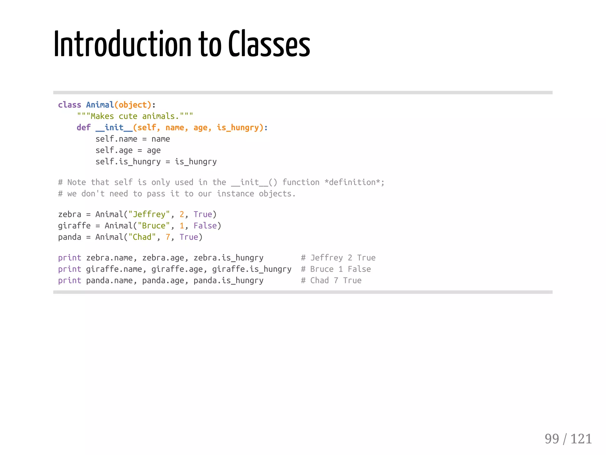 Introduction to Classes
classAnimal(object):
"""Makescuteanimals."""
def__init__(self,name,age,is_hungry):
self.name=name
self.age=age
self.is_hungry=is_hungry
#Notethatselfisonlyusedinthe__init__()function*definition*;
#wedon'tneedtopassittoourinstanceobjects.
zebra=Animal("Jeffrey",2,True)
giraffe=Animal("Bruce",1,False)
panda=Animal("Chad",7,True)
printzebra.name,zebra.age,zebra.is_hungry #Jeffrey2True
printgiraffe.name,giraffe.age,giraffe.is_hungry #Bruce1False
printpanda.name,panda.age,panda.is_hungry #Chad7True
99 / 121
 