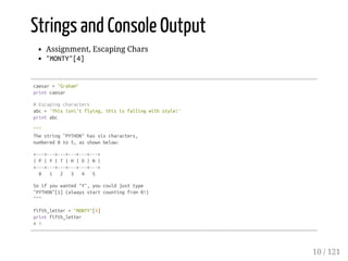Strings and Console Output
Assignment, Escaping Chars
"MONTY"[4]
caesar="Graham"
printcaesar
#Escapingcharacters
abc='Thisisn'tflying,thisisfallingwithstyle!'
printabc
"""
Thestring"PYTHON"hassixcharacters,
numbered0to5,asshownbelow:
+---+---+---+---+---+---+
|P|Y|T|H|O|N|
+---+---+---+---+---+---+
0 1 2 3 4 5
Soifyouwanted"Y",youcouldjusttype
"PYTHON"[1](alwaysstartcountingfrom0!)
"""
fifth_letter="MONTY"[4]
printfifth_letter
#Y
10 / 121
 
