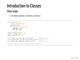 Introduction to Classes
Class Scope
variables: global, member, instance
classAnimal(object):
"""Makescuteanimals."""
is_alive=True
def__init__(self,name,age):
self.name=name
self.age=age
zebra=Animal("Jeffrey",2)
giraffe=Animal("Bruce",1)
panda=Animal("Chad",7)
printzebra.name,zebra.age,zebra.is_alive #Jeffrey2True
printgiraffe.name,giraffe.age,giraffe.is_alive #Bruce1True
printpanda.name,panda.age,panda.is_alive #Chad7True
#is_alivemembervariable;name,ageinstancevariables
101 / 121
 