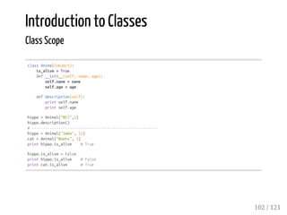 Introduction to Classes
Class Scope
classAnimal(object):
is_alive=True
def__init__(self,name,age):
self.name=name
self.age=age
defdescription(self):
printself.name
printself.age
hippo=Animal("Nil",5)
hippo.description()
#---------------------------------------------------------
hippo=Animal("Jake",12)
cat=Animal("Boots",3)
printhippo.is_alive #True
hippo.is_alive=False
printhippo.is_alive #False
printcat.is_alive #True
102 / 121
 