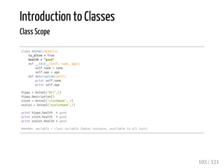 Introduction to Classes
Class Scope
classAnimal(object):
is_alive=True
health="good"
def__init__(self,name,age):
self.name=name
self.age=age
defdescription(self):
printself.name
printself.age
hippo=Animal("Nil",5)
hippo.description()
sloth=Animal("slothName",6)
ocelot=Animal("ocelotName",7)
printhippo.health #good
printsloth.health #good
printocelot.health#good
#membervariable=classvariable(bukaninstance,availabletoallinst)
103 / 121
 