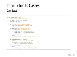 Introduction to Classes
Class Scope
classShoppingCart(object):
"""Createsshoppingcartobjects
forusersofourfinewebsite."""
items_in_cart={}
def__init__(self,customer_name):
self.customer_name=customer_name
defadd_item(self,product,price):
"""Addproducttothecart."""
ifnotproductinself.items_in_cart:
self.items_in_cart[product]=price
printproduct+"added."
else:
printproduct+"isalreadyinthecart."
defremove_item(self,product):
"""Removeproductfromthecart."""
ifproductinself.items_in_cart:
delself.items_in_cart[product]
printproduct+"removed."
else:
printproduct+"isnotinthecart."
104 / 121
 