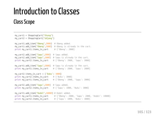Introduction to Classes
Class Scope
my_cart1=ShoppingCart("Otong")
my_cart2=ShoppingCart("Udjang")
my_cart1.add_item("Obeng",2000) #Obengadded.
my_cart1.add_item("Obeng",1000) #Obengisalreadyinthecart.
printmy_cart1.items_in_cart #{'Obeng':2000}
my_cart2.add_item("Sapu",2000) #Sapuadded.
my_cart2.add_item("Sapu",1000) #Sapuisalreadyinthecart.
printmy_cart2.items_in_cart #{'Obeng':2000,'Sapu':2000}
my_cart1.add_item("Sapu",5000) #Sapuisalreadyinthecart.
printmy_cart1.items_in_cart #{'Obeng':2000,'Sapu':2000}
my_cart2.items_in_cart={'Buku':3000}
printmy_cart2.items_in_cart #{'Buku':3000}
printmy_cart1.items_in_cart #{'Obeng':2000,'Sapu':2000}
my_cart2.add_item("Sapu",1000) #Sapuadded.
printmy_cart2.items_in_cart #{'Sapu':1000,'Buku':3000}
my_cart1.add_item("Dodol",10000)#Dodoladded.
printmy_cart1.items_in_cart #{'Obeng':2000,'Sapu':2000,'Dodol':10000}
printmy_cart2.items_in_cart #{'Sapu':1000,'Buku':3000}
105 / 121
 