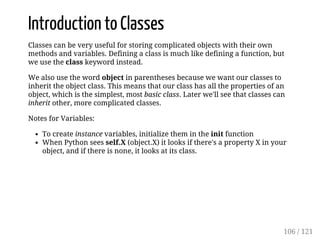 Introduction to Classes
Classes can be very useful for storing complicated objects with their own
methods and variables. Defining a class is much like defining a function, but
we use the class keyword instead.
We also use the word object in parentheses because we want our classes to
inherit the object class. This means that our class has all the properties of an
object, which is the simplest, most basic class. Later we'll see that classes can
inherit other, more complicated classes.
Notes for Variables:
To create instance variables, initialize them in the init function
When Python sees self.X (object.X) it looks if there's a property X in your
object, and if there is none, it looks at its class.
106 / 121
 