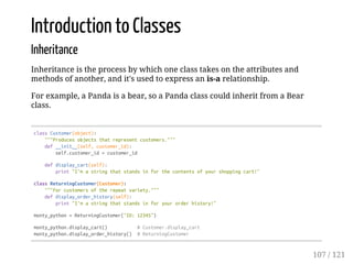 Introduction to Classes
Inheritance
Inheritance is the process by which one class takes on the attributes and
methods of another, and it's used to express an is-a relationship.
For example, a Panda is a bear, so a Panda class could inherit from a Bear
class.
classCustomer(object):
"""Producesobjectsthatrepresentcustomers."""
def__init__(self,customer_id):
self.customer_id=customer_id
defdisplay_cart(self):
print"I'mastringthatstandsinforthecontentsofyourshoppingcart!"
classReturningCustomer(Customer):
"""Forcustomersoftherepeatvariety."""
defdisplay_order_history(self):
print"I'mastringthatstandsinforyourorderhistory!"
monty_python=ReturningCustomer("ID:12345")
monty_python.display_cart() #Customer.display_cart
monty_python.display_order_history() #ReturningCustomer
107 / 121
 